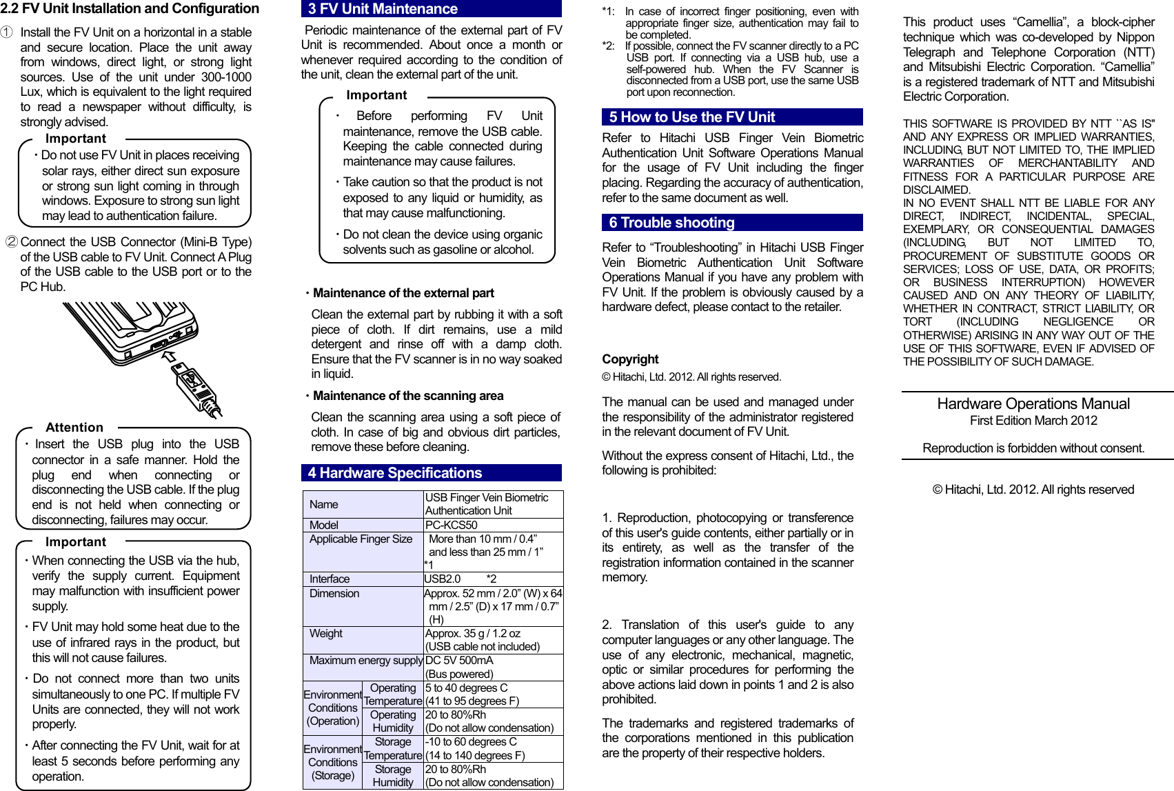  2.2 FV Unit Installation and Configuration  ① Install the FV Unit on a horizontal in a stable and secure location. Place the unit away from windows, direct light, or strong light sources. Use of the unit under 300-1000 Lux, which is equivalent to the light required to read a newspaper without difficulty, is strongly advised.  ・Do not use FV Unit in places receiving solar rays, either direct sun exposure or strong sun light coming in through windows. Exposure to strong sun light may lead to authentication failure.  ② Connect the USB Connector (Mini-B Type) of the USB cable to FV Unit. Connect A Plug of the USB cable to the USB port or to the PC Hub.        ・Insert the USB plug into the USB connector in a safe manner. Hold the plug end when connecting or disconnecting the USB cable. If the plug end is not held when connecting or disconnecting, failures may occur.  ・When connecting the USB via the hub, verify the supply current. Equipment may malfunction with insufficient power supply. ・FV Unit may hold some heat due to the use of infrared rays in the product, but this will not cause failures. ・Do not connect more than two units simultaneously to one PC. If multiple FV Units are connected, they will not work properly. ・After connecting the FV Unit, wait for at least 5 seconds before performing any operation.  3 FV Unit Maintenance                                          Periodic maintenance of the external part of FV Unit is recommended. About once a month or whenever required according to the condition of the unit, clean the external part of the unit.   ・Before performing FV Unit maintenance, remove the USB cable. Keeping the cable connected during maintenance may cause failures. ・Take caution so that the product is not exposed to any liquid or humidity, as that may cause malfunctioning. ・Do not clean the device using organic solvents such as gasoline or alcohol.   ・Maintenance of the external part   Clean the external part by rubbing it with a soft piece of cloth. If dirt remains, use a mild detergent and rinse off with a damp cloth. Ensure that the FV scanner is in no way soaked in liquid. ・Maintenance of the scanning area Clean the scanning area using a soft piece of cloth. In case of big and obvious dirt particles, remove these before cleaning.   4 Hardware Specifications                                           Name  USB Finger Vein Biometric Authentication Unit Model PC-KCS50 Applicable Finger Size    More than 10 mm / 0.4&rdquo;   and less than 25 mm / 1&rdquo; *1 Interface  USB2.0     *2 Dimension Approx. 52 mm / 2.0&rdquo; (W) x 64 mm / 2.5&rdquo; (D) x 17 mm / 0.7&rdquo; (H) Weight Approx. 35 g / 1.2 oz  (USB cable not included) Maximum energy supplyDC 5V 500mA (Bus powered) Environment Conditions(Operation)Operating Temperature5 to 40 degrees C (41 to 95 degrees F) Operating Humidity20 to 80%Rh (Do not allow condensation) Environment Conditions(Storage)Storage Temperature-10 to 60 degrees C (14 to 140 degrees F) Storage Humidity20 to 80%Rh (Do not allow condensation)        5 How to Use the FV Unit                                          Refer to Hitachi USB Finger Vein Biometric Authentication Unit Software Operations Manual for the usage of FV Unit including the finger placing. Regarding the accuracy of authentication, refer to the same document as well.  6 Trouble shooting                                    Refer to &ldquo;Troubleshooting&rdquo; in Hitachi USB Finger Vein Biometric Authentication Unit Software Operations Manual if you have any problem with FV Unit. If the problem is obviously caused by a hardware defect, please contact to the retailer.   Copyright &copy; Hitachi, Ltd. 2012. All rights reserved. The manual can be used and managed under the responsibility of the administrator registered in the relevant document of FV Unit. Without the express consent of Hitachi, Ltd., the following is prohibited:  1. Reproduction, photocopying or transference of this user's guide contents, either partially or in its entirety, as well as the transfer of the registration information contained in the scanner memory.  2. Translation of this user's guide to any computer languages or any other language. The use of any electronic, mechanical, magnetic, optic or similar procedures for performing the above actions laid down in points 1 and 2 is also prohibited. The trademarks and registered trademarks of the corporations mentioned in this publication are the property of their respective holders.    This product uses &ldquo;Camellia&rdquo;, a block-cipher technique which was co-developed by Nippon Telegraph and Telephone Corporation (NTT) and Mitsubishi Electric Corporation. &ldquo;Camellia&rdquo; is a registered trademark of NTT and Mitsubishi Electric Corporation.  THIS SOFTWARE IS PROVIDED BY NTT ``AS IS'' AND ANY EXPRESS OR IMPLIED WARRANTIES, INCLUDING, BUT NOT LIMITED TO, THE IMPLIED WARRANTIES OF MERCHANTABILITY AND FITNESS FOR A PARTICULAR PURPOSE ARE DISCLAIMED. IN NO EVENT SHALL NTT BE LIABLE FOR ANY DIRECT, INDIRECT, INCIDENTAL, SPECIAL, EXEMPLARY, OR CONSEQUENTIAL DAMAGES (INCLUDING, BUT NOT LIMITED TO, PROCUREMENT OF SUBSTITUTE GOODS OR SERVICES; LOSS OF USE, DATA, OR PROFITS; OR BUSINESS INTERRUPTION) HOWEVER CAUSED AND ON ANY THEORY OF LIABILITY, WHETHER IN CONTRACT, STRICT LIABILITY, OR TORT (INCLUDING NEGLIGENCE OR OTHERWISE) ARISING IN ANY WAY OUT OF THE USE OF THIS SOFTWARE, EVEN IF ADVISED OF THE POSSIBILITY OF SUCH DAMAGE.    Hardware Operations Manual First Edition March 2012  Reproduction is forbidden without consent.   &copy; Hitachi, Ltd. 2012. All rights reserved  Attention  Important *1:  In case of incorrect finger positioning, even with appropriate finger size, authentication may fail to be completed. *2:    If possible, connect the FV scanner directly to a PC USB port. If connecting via a USB hub, use a self-powered hub. When the FV Scanner is disconnected from a USB port, use the same USB port upon reconnection.  Important  Important  
