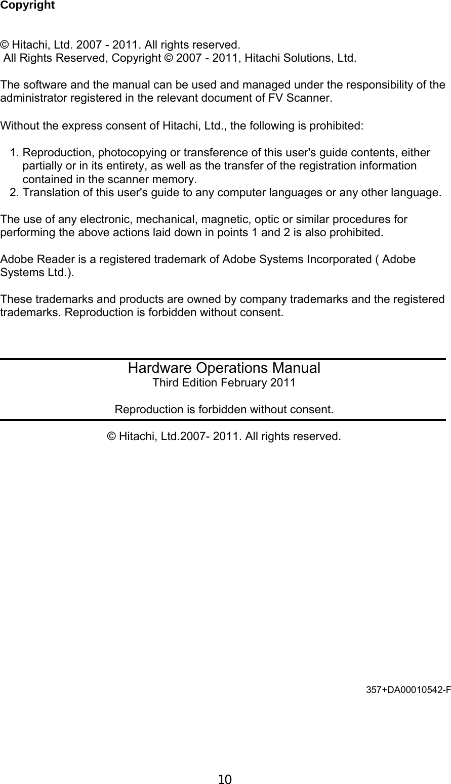  10  Copyright   &copy; Hitachi, Ltd. 2007 - 2011. All rights reserved.  All Rights Reserved, Copyright &copy; 2007 - 2011, Hitachi Solutions, Ltd.  The software and the manual can be used and managed under the responsibility of the administrator registered in the relevant document of FV Scanner.  Without the express consent of Hitachi, Ltd., the following is prohibited:   1. Reproduction, photocopying or transference of this user's guide contents, either     partially or in its entirety, as well as the transfer of the registration information      contained in the scanner memory.  2. Translation of this user's guide to any computer languages or any other language.   The use of any electronic, mechanical, magnetic, optic or similar procedures for performing the above actions laid down in points 1 and 2 is also prohibited.  Adobe Reader is a registered trademark of Adobe Systems Incorporated ( Adobe Systems Ltd.).  These trademarks and products are owned by company trademarks and the registered trademarks. Reproduction is forbidden without consent.      Hardware Operations Manual Third Edition February 2011  Reproduction is forbidden without consent.  &copy; Hitachi, Ltd.2007- 2011. All rights reserved. 357+DA00010542-F