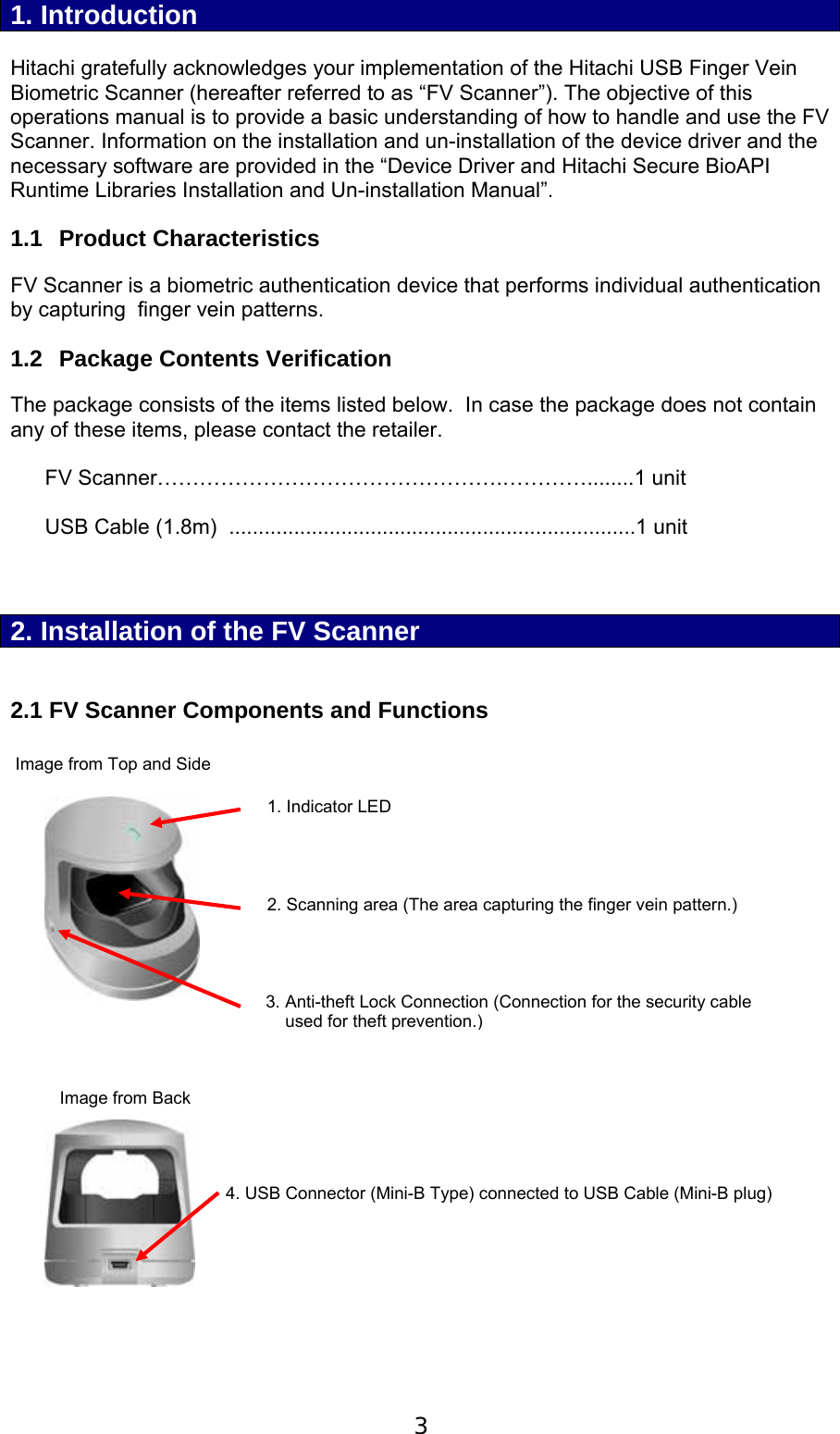  3  1. Introduction  Hitachi gratefully acknowledges your implementation of the Hitachi USB Finger Vein Biometric Scanner (hereafter referred to as &ldquo;FV Scanner&rdquo;). The objective of this operations manual is to provide a basic understanding of how to handle and use the FV Scanner. Information on the installation and un-installation of the device driver and the necessary software are provided in the &ldquo;Device Driver and Hitachi Secure BioAPI Runtime Libraries Installation and Un-installation Manual&rdquo;. 1.1 Product Characteristics FV Scanner is a biometric authentication device that performs individual authentication by capturing  finger vein patterns.  1.2  Package Contents Verification The package consists of the items listed below.  In case the package does not contain any of these items, please contact the retailer.  FV Scanner&hellip;&hellip;&hellip;&hellip;&hellip;&hellip;&hellip;&hellip;&hellip;&hellip;&hellip;&hellip;&hellip;&hellip;&hellip;&hellip;.&hellip;&hellip;&hellip;&hellip;........1 unit  USB Cable (1.8m)  .....................................................................1 unit    2. Installation of the FV Scanner  2.1 FV Scanner Components and Functions   Image from Top and Side                          Image from Back           4. USB Connector (Mini-B Type) connected to USB Cable (Mini-B plug) 1. Indicator LED2. Scanning area (The area capturing the finger vein pattern.) 3. Anti-theft Lock Connection (Connection for the security cable      used for theft prevention.)