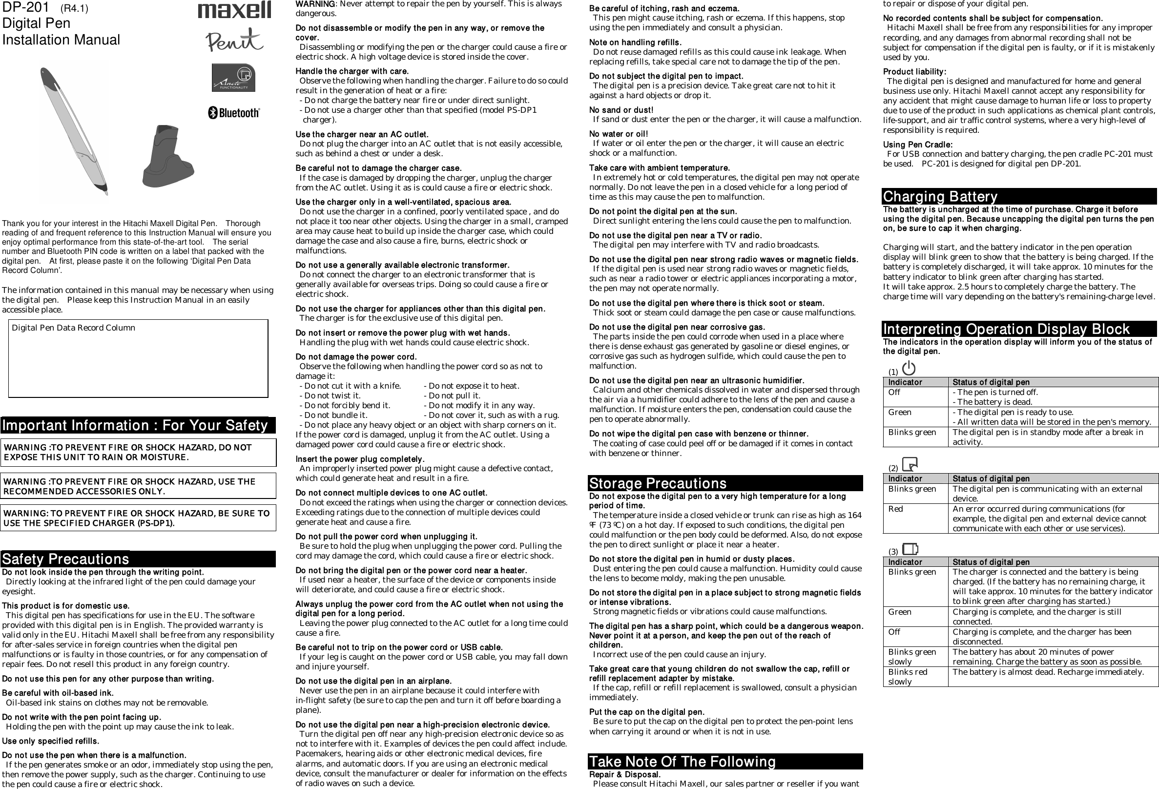 DP-201    (R4.1) Digital Pen Installation Manual                     Thank you for your interest in the Hitachi Maxell Digital Pen.    Thorough reading of and frequent reference to this Instruction Manual will ensure you enjoy optimal performance from this state-of-the-art tool.    The serial number and Bluetooth PIN code is written on a label that packed with the digital pen.    At first, please paste it on the following ‘Digital Pen Data Record Column’.  The information contained in this manual may be necessary when using the digital pen.    Please keep this Instruction Manual in an easily accessible place.             Important Information : For Your Safety             Safety Precautions Do not look inside the pen through the writing point.   Directly looking at the infrared light of the pen could damage your eyesight.  This product is for domestic use.   This digital pen has specifications for use in the EU. The software provided with this digital pen is in English. The provided warranty is valid only in the EU. Hitachi Maxell shall be free from any responsibility for after-sales service in foreign countries when the digital pen malfunctions or is faulty in those countries, or for any compensation of repair fees. Do not resell this product in any foreign country.  Do not use this pen for any other purpose than writing.  Be careful with oil-based ink.   Oil-based ink stains on clothes may not be removable.  Do not write with the pen point facing up.   Holding the pen with the point up may cause the ink to leak.  Use only specified refills.  Do not use the pen when there is a malfunction.   If the pen generates smoke or an odor, immediately stop using the pen, then remove the power supply, such as the charger. Continuing to use the pen could cause a fire or electric shock. WARNING: Never attempt to repair the pen by yourself. This is always dangerous.  Do not disassemble or modify the pen in any way, or remove the cover.   Disassembling or modifying the pen or the charger could cause a fire or electric shock. A high voltage device is stored inside the cover.  Handle the charger with care.   Observe the following when handling the charger. Failure to do so could result in the generation of heat or a fire:   - Do not charge the battery near fire or under direct sunlight.   - Do not use a charger other than that specified (model PS-DP1 charger).  Use the charger near an AC outlet.   Do not plug the charger into an AC outlet that is not easily accessible, such as behind a chest or under a desk.  Be careful not to damage the charger case.   If the case is damaged by dropping the charger, unplug the charger from the AC outlet. Using it as is could cause a fire or electric shock.  Use the charger only in a well-ventilated, spacious area.   Do not use the charger in a confined, poorly ventilated space , and do not place it too near other objects. Using the charger in a small, cramped area may cause heat to build up inside the charger case, which could damage the case and also cause a fire, burns, electric shock or malfunctions.  Do not use a generally available electronic transformer.   Do not connect the charger to an electronic transformer that is generally available for overseas trips. Doing so could cause a fire or electric shock.  Do not use the charger for appliances other than this digital pen.   The charger is for the exclusive use of this digital pen.  Do not insert or remove the power plug with wet hands.   Handling the plug with wet hands could cause electric shock.  Do not damage the power cord.   Observe the following when handling the power cord so as not to damage it:   - Do not cut it with a knife.  - Do not expose it to heat.   - Do not twist it.    - Do not pull it.   - Do not forcibly bend it.  - Do not modify it in any way.   - Do not bundle it.    - Do not cover it, such as with a rug.   - Do not place any heavy object or an object with sharp corners on it.   If the power cord is damaged, unplug it from the AC outlet. Using a damaged power cord could cause a fire or electric shock.  Insert the power plug completely.   An improperly inserted power plug might cause a defective contact, which could generate heat and result in a fire.  Do not connect multiple devices to one AC outlet.   Do not exceed the ratings when using the charger or connection devices. Exceeding ratings due to the connection of multiple devices could generate heat and cause a fire.  Do not pull the power cord when unplugging it.   Be sure to hold the plug when unplugging the power cord. Pulling the cord may damage the cord, which could cause a fire or electric shock.  Do not bring the digital pen or the power cord near a heater.   If used near a heater, the surface of the device or components inside will deteriorate, and could cause a fire or electric shock.  Always unplug the power cord from the AC outlet when not using the digital pen for a long period.   Leaving the power plug connected to the AC outlet for a long time could cause a fire.  Be careful not to trip on the power cord or USB cable.   If your leg is caught on the power cord or USB cable, you may fall down and injure yourself.  Do not use the digital pen in an airplane.   Never use the pen in an airplane because it could interfere with in-flight safety (be sure to cap the pen and turn it off before boarding a plane).  Do not use the digital pen near a high-precision electronic device.   Turn the digital pen off near any high-precision electronic device so as not to interfere with it. Examples of devices the pen could affect include. Pacemakers, hearing aids or other electronic medical devices, fire alarms, and automatic doors. If you are using an electronic medical device, consult the manufacturer or dealer for information on the effects of radio waves on such a device.  Be careful of itching, rash and eczema.   This pen might cause itching, rash or eczema. If this happens, stop using the pen immediately and consult a physician.  Note on handling refills.   Do not reuse damaged refills as this could cause ink leakage. When replacing refills, take special care not to damage the tip of the pen.  Do not subject the digital pen to impact.   The digital pen is a precision device. Take great care not to hit it against a hard objects or drop it.  No sand or dust!   If sand or dust enter the pen or the charger, it will cause a malfunction.  No water or oil!   If water or oil enter the pen or the charger, it will cause an electric shock or a malfunction.  Take care with ambient temperature.   In extremely hot or cold temperatures, the digital pen may not operate normally. Do not leave the pen in a closed vehicle for a long period of time as this may cause the pen to malfunction.  Do not point the digital pen at the sun.   Direct sunlight entering the lens could cause the pen to malfunction.  Do not use the digital pen near a TV or radio.   The digital pen may interfere with TV and radio broadcasts.  Do not use the digital pen near strong radio waves or magnetic fields.   If the digital pen is used near strong radio waves or magnetic fields, such as near a radio tower or electric appliances incorporating a motor, the pen may not operate normally.  Do not use the digital pen where there is thick soot or steam.   Thick soot or steam could damage the pen case or cause malfunctions.  Do not use the digital pen near corrosive gas.   The parts inside the pen could corrode when used in a place where there is dense exhaust gas generated by gasoline or diesel engines, or corrosive gas such as hydrogen sulfide, which could cause the pen to malfunction.  Do not use the digital pen near an ultrasonic humidifier.   Calcium and other chemicals dissolved in water and dispersed through the air via a humidifier could adhere to the lens of the pen and cause a malfunction. If moisture enters the pen, condensation could cause the pen to operate abnormally.  Do not wipe the digital pen case with benzene or thinner.   The coating of case could peel off or be damaged if it comes in contact with benzene or thinner.   Storage Precautions Do not expose the digital pen to a very high temperature for a long period of time.   The temperature inside a closed vehicle or trunk can rise as high as 164 ºF (73 ºC) on a hot day. If exposed to such conditions, the digital pen could malfunction or the pen body could be deformed. Also, do not expose the pen to direct sunlight or place it near a heater.  Do not store the digital pen in humid or dusty places.   Dust entering the pen could cause a malfunction. Humidity could cause the lens to become moldy, making the pen unusable.  Do not store the digital pen in a place subject to strong magnetic fields or intense vibrations.   Strong magnetic fields or vibrations could cause malfunctions.  The digital pen has a sharp point, which could be a dangerous weapon. Never point it at a person, and keep the pen out of the reach of children.   Incorrect use of the pen could cause an injury.  Take great care that young children do not swallow the cap, refill or refill replacement adapter by mistake.   If the cap, refill or refill replacement is swallowed, consult a physician immediately.  Put the cap on the digital pen.   Be sure to put the cap on the digital pen to protect the pen-point lens when carrying it around or when it is not in use.   Take Note Of The Following Repair &amp; Disposal.   Please consult Hitachi Maxell, our sales partner or reseller if you want to repair or dispose of your digital pen.  No recorded contents shall be subject for compensation.   Hitachi Maxell shall be free from any responsibilities for any improper recording, and any damages from abnormal recording shall not be subject for compensation if the digital pen is faulty, or if it is mistakenly used by you.  Product liability:   The digital pen is designed and manufactured for home and general business use only. Hitachi Maxell cannot accept any responsibility for any accident that might cause damage to human life or loss to property due to use of the product in such applications as chemical plant controls, life-support, and air traffic control systems, where a very high-level of responsibility is required.  Using Pen Cradle:   For USB connection and battery charging, the pen cradle PC-201 must be used.    PC-201 is designed for digital pen DP-201.   Charging Battery The battery is uncharged at the time of purchase. Charge it before using the digital pen. Because uncapping the digital pen turns the pen on, be sure to cap it when charging.  Charging will start, and the battery indicator in the pen operation display will blink green to show that the battery is being charged. If the battery is completely discharged, it will take approx. 10 minutes for the battery indicator to blink green after charging has started.   It will take approx. 2.5 hours to completely charge the battery. The charge time will vary depending on the battery&apos;s remaining-charge level.   Interpreting Operation Display Block The indicators in the operation display will inform you of the status of the digital pen.  (1)     Indicator Status of digital pen Off  - The pen is turned off. - The battery is dead. Green  - The digital pen is ready to use. - All written data will be stored in the pen&apos;s memory. Blinks green  The digital pen is in standby mode after a break in activity.  (2)    Indicator Status of digital pen Blinks green  The digital pen is communicating with an external device. Red  An error occurred during communications (for example, the digital pen and external device cannot communicate with each other or use services).  (3)    Indicator Status of digital pen Blinks green  The charger is connected and the battery is being charged. (If the battery has no remaining charge, it will take approx. 10 minutes for the battery indicator to blink green after charging has started.) Green  Charging is complete, and the charger is still connected. Off  Charging is complete, and the charger has been disconnected. Blinks green slowly  The battery has about 20 minutes of power remaining. Charge the battery as soon as possible. Blinks red slowly  The battery is almost dead. Recharge immediately.           Digital Pen Data Record Column WARNING :TO PREVENT FIRE OR SHOCK HAZARD, DO NOT EXPOSE THIS UNIT TO RAIN OR MOISTURE.  WARNING :TO PREVENT FIRE OR SHOCK HAZARD, USE THE RECOMMENDED ACCESSORIES ONLY. WARNING: TO PREVENT FIRE OR SHOCK HAZARD, BE SURE TO USE THE SPECIFIED CHARGER (PS-DP1).     