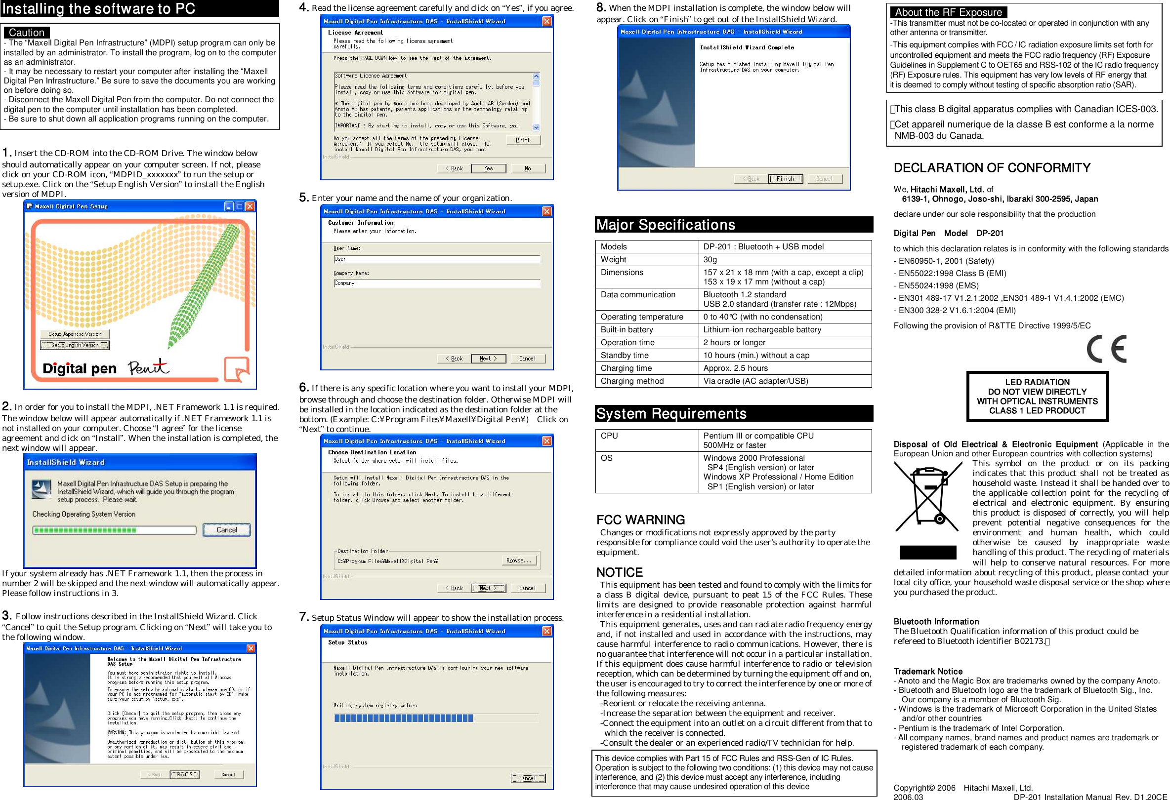 Installing the software to PC              1. Insert the CD-ROM into the CD-ROM Drive. The window below should automatically appear on your computer screen. If not, please click on your CD-ROM icon, “MDPID_xxxxxxx” to run the setup or setup.exe. Click on the “Setup English Version” to install the English version of MDPI.   2. In order for you to install the MDPI, .NET Framework 1.1 is required. The window below will appear automatically if .NET Framework 1.1 is not installed on your computer. Choose “I agree” for the license agreement and click on “Install”. When the installation is completed, the next window will appear.  If your system already has .NET Framework 1.1, then the process in number 2 will be skipped and the next window will automatically appear. Please follow instructions in 3.  3. Follow instructions described in the InstallShield Wizard. Click “Cancel” to quit the Setup program. Clicking on “Next” will take you to the following window.   4. Read the license agreement carefully and click on “Yes”, if you agree.   5. Enter your name and the name of your organization.   6. If there is any specific location where you want to install your MDPI, browse through and choose the destination folder. Otherwise MDPI will be installed in the location indicated as the destination folder at the bottom. (Example: C:¥Program Files¥Maxell¥Digital Pen¥)    Click on “Next” to continue.   7. Setup Status Window will appear to show the installation process.   8. When the MDPI installation is complete, the window below will appear. Click on “Finish” to get out of the InstallShield Wizard.     Major Specifications  Models  DP-201 : Bluetooth + USB model Weight  30g Dimensions  157 x 21 x 18 mm (with a cap, except a clip) 153 x 19 x 17 mm (without a cap) Data communication  Bluetooth 1.2 standard USB 2.0 standard (transfer rate : 12Mbps) Operating temperature  0 to 40°C (with no condensation) Built-in battery  Lithium-ion rechargeable battery Operation time  2 hours or longer Standby time  10 hours (min.) without a cap Charging time  Approx. 2.5 hours Charging method  Via cradle (AC adapter/USB)   System Requirements  CPU  Pentium III or compatible CPU 500MHz or faster OS  Windows 2000 Professional   SP4 (English version) or later Windows XP Professional / Home Edition   SP1 (English version) or later   FCC WARNING   Changes or modifications not expressly approved by the party responsible for compliance could void the user’s authority to operate the equipment.  NOTICE   This equipment has been tested and found to comply with the limits for a class B digital device, pursuant to peat 15 of the FCC Rules. These limits  are  designed  to  provide  reasonable  protection  against  harmful interference in a residential installation.   This equipment generates, uses and can radiate radio frequency energy and, if not installed and used in accordance with the instructions, may cause harmful interference to radio communications. However, there is no guarantee that interference will not occur in a particular installation. If this equipment does cause harmful interference to radio or television reception, which can be determined by turning the equipment off and on, the user is encouraged to try to correct the interference by one or more of the following measures:   -Reorient or relocate the receiving antenna.   -Increase the separation between the equipment and receiver.   -Connect the equipment into an outlet on a circuit different from that to     which the receiver is connected.   -Consult the dealer or an experienced radio/TV technician for help.                        DECLARATION OF CONFORMITY  We, Hitachi Maxell, Ltd. of 6139-1, Ohnogo, Joso-shi, Ibaraki 300-2595, Japan  declare under our sole responsibility that the production  Digital Pen    Model    DP-201  to which this declaration relates is in conformity with the following standards - EN60950-1, 2001 (Safety) - EN55022:1998 Class B (EMI) - EN55024:1998 (EMS) - EN301 489-17 V1.2.1:2002 ,EN301 489-1 V1.4.1:2002 (EMC) - EN300 328-2 V1.6.1:2004 (EMI)  Following the provision of R&amp;TTE Directive 1999/5/EC                                                                                                     Disposal  of  Old  Electrical  &amp;  Electronic  Equipment  (Applicable  in  the European Union and other European countries with collection systems) This  symbol  on  the  product  or  on  its  packing indicates that this product shall not be treated as household waste. Instead it shall be handed over to the applicable collection point for the recycling of electrical  and  electronic  equipment.  By  ensuring this product is disposed of correctly, you will help prevent  potential  negative  consequences  for  the environment  and  human  health,  which  could otherwise  be  caused  by  inappropriate  waste handling of this product. The recycling of materials will help to  conserve  natural resources. For  more detailed information about recycling of this product, please contact your local city office, your household waste disposal service or the shop where you purchased the product.   Bluetooth Information The Bluetooth Qualification information of this product could be refereed to Bluetooth identifier B02173.）   Trademark Notice - Anoto and the Magic Box are trademarks owned by the company Anoto. - Bluetooth and Bluetooth logo are the trademark of Bluetooth Sig., Inc.     Our company is a member of Bluetooth Sig.     - Windows is the trademark of Microsoft Corporation in the United States     and/or other countries - Pentium is the trademark of Intel Corporation. - All company names, brand names and product names are trademark or     registered trademark of each company.     Copyright© 2006    Hitachi Maxell, Ltd. 2006.03                                            DP-201 Installation Manual Rev. D1.20CE LED RADIATION DO NOT VIEW DIRECTLY WITH OPTICAL INSTRUMENTS CLASS 1 LED PRODUCT    Caution   - The “Maxell Digital Pen Infrastructure” (MDPI) setup program can only be installed by an administrator. To install the program, log on to the computer as an administrator. - It may be necessary to restart your computer after installing the “Maxell Digital Pen Infrastructure.” Be sure to save the documents you are working on before doing so. - Disconnect the Maxell Digital Pen from the computer. Do not connect the digital pen to the computer until installation has been completed. - Be sure to shut down all application programs running on the computer. ･This class B digital apparatus complies with Canadian ICES-003.･Cet appareil numerique de la classe B est conforme a la norme   NMB-003 du Canada.   About the RF Exposure   -This transmitter must not be co-located or operated in conjunction with any other antenna or transmitter. -This equipment complies with FCC / IC radiation exposure limits set forth for uncontrolled equipment and meets the FCC radio frequency (RF) Exposure  Guidelines in Supplement C to OET65 and RSS-102 of the IC radio frequency(RF) Exposure rules. This equipment has very low levels of RF energy that   it is deemed to comply without testing of specific absorption ratio (SAR). This device complies with Part 15 of FCC Rules and RSS-Gen of IC Rules. Operation is subject to the following two conditions: (1) this device may not causeinterference, and (2) this device must accept any interference, including interference that may cause undesired operation of this device 