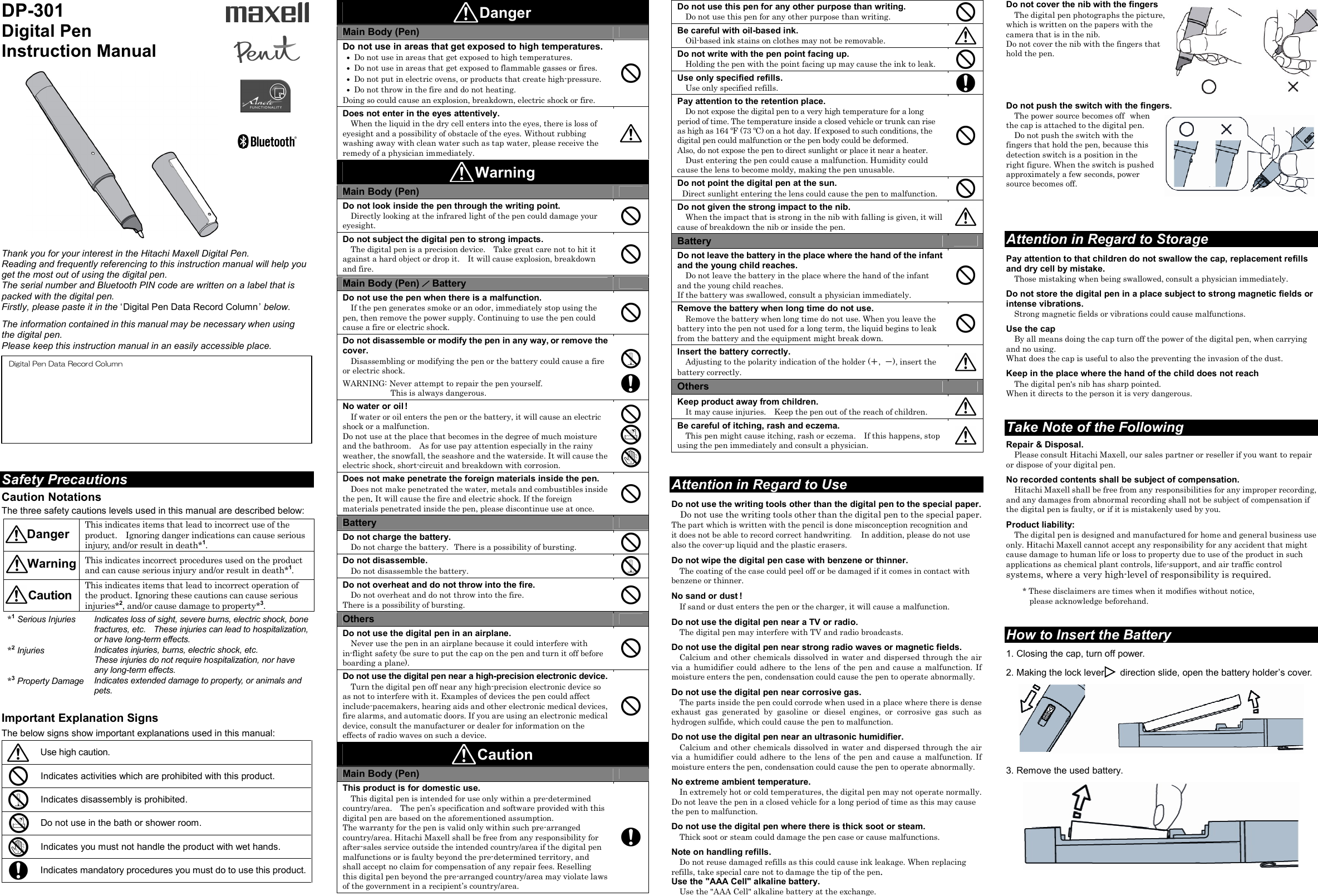 DP-301 Digital Pen Instruction Manual    Thank you for your interest in the Hitachi Maxell Digital Pen. Reading and frequently referencing to this instruction manual will help you get the most out of using the digital pen. The serial number and Bluetooth PIN code are written on a label that is packed with the digital pen. Firstly, please paste it in the ‘ Digital Pen Data Record Column ’ below.  The information contained in this manual may be necessary when using the digital pen. Please keep this instruction manual in an easily accessible place.             Safety Precautions  Caution Notations  The three safety cautions levels used in this manual are described below:     This indicates items that lead to incorrect use of the product.    Ignoring danger indications can cause serious injury, and/or result in death*1.  This indicates incorrect procedures used on the product and can cause serious injury and/or result in death*1.  This indicates items that lead to incorrect operation of the product. Ignoring these cautions can cause serious injuries*2, and/or cause damage to property*3.  *1 Serious Injuries  Indicates loss of sight, severe burns, electric shock, bone fractures, etc.    These injuries can lead to hospitalization, or have long-term effects. *2 Injuries Indicates injuries, burns, electric shock, etc. These injuries do not require hospitalization, nor have any long-term effects. *3 Property Damage Indicates extended damage to property, or animals and pets.   Important Explanation Signs  The below signs show important explanations used in this manual:   Use high caution.  Indicates activities which are prohibited with this product.  Indicates disassembly is prohibited.   Do not use in the bath or shower room.  Indicates you must not handle the product with wet hands.  Indicates mandatory procedures you must do to use this product.  Danger Main Body (Pen)  Do not use in areas that get exposed to high temperatures.  ●  Do not use in areas that get exposed to high temperatures.  ●  Do not use in areas that get exposed to flammable gasses or fires.  ●  Do not put in electric ovens, or products that create high-pressure.  ●  Do not throw in the fire and do not heating. Doing so could cause an explosion, breakdown, electric shock or fire.  Does not enter in the eyes attentively. When the liquid in the dry cell enters into the eyes, there is loss of eyesight and a possibility of obstacle of the eyes. Without rubbing washing away with clean water such as tap water, please receive the remedy of a physician immediately.   Warning Main Body (Pen)  Do not look inside the pen through the writing point. Directly looking at the infrared light of the pen could damage your eyesight.  Do not subject the digital pen to strong impacts. The digital pen is a precision device.    Take great care not to hit it against a hard object or drop it.    It will cause explosion, breakdown and fire.  Main Body (Pen) ／ Battery  Do not use the pen when there is a malfunction. If the pen generates smoke or an odor, immediately stop using the pen, then remove the power supply. Continuing to use the pen could cause a fire or electric shock.  Do not disassemble or modify the pen in any way, or remove the cover. Disassembling or modifying the pen or the battery could cause a fire or electric shock.  WARNING: Never attempt to repair the pen yourself.           This is always dangerous.     No water or oil ! If water or oil enters the pen or the battery, it will cause an electric shock or a malfunction. Do not use at the place that becomes in the degree of much moisture and the bathroom.    As for use pay attention especially in the rainy weather, the snowfall, the seashore and the waterside. It will cause the electric shock, short-circuit and breakdown with corrosion.      Does not make penetrate the foreign materials inside the pen. Does not make penetrated the water, metals and combustibles inside the pen. It will cause the fire and electric shock. If the foreign materials penetrated inside the pen, please discontinue use at once.  Battery  Do not charge the battery. Do not charge the battery. There is a possibility of bursting.  Do not disassemble. Do not disassemble the battery.  Do not overheat and do not throw into the fire. Do not overheat and do not throw into the fire. There is a possibility of bursting.  Others  Do not use the digital pen in an airplane. Never use the pen in an airplane because it could interfere with in-flight safety (be sure to put the cap on the pen and turn it off before boarding a plane).  Do not use the digital pen near a high-precision electronic device. Turn the digital pen off near any high-precision electronic device so as not to interfere with it. Examples of devices the pen could affect include-pacemakers, hearing aids and other electronic medical devices, fire alarms, and automatic doors. If you are using an electronic medical device, consult the manufacturer or dealer for information on the effects of radio waves on such a device.   Caution Main Body (Pen)  This product is for domestic use. This digital pen is intended for use only within a pre-determined country/area.    The pen’s specification and software provided with this digital pen are based on the aforementioned assumption. The warranty for the pen is valid only within such pre-arranged country/area. Hitachi Maxell shall be free from any responsibility for after-sales service outside the intended country/area if the digital pen malfunctions or is faulty beyond the pre-determined territory, and shall accept no claim for compensation of any repair fees. Reselling this digital pen beyond the pre-arranged country/area may violate laws of the government in a recipient’s country/area.  Do not use this pen for any other purpose than writing. Do not use this pen for any other purpose than writing.  Be careful with oil-based ink. Oil-based ink stains on clothes may not be removable.  Do not write with the pen point facing up. Holding the pen with the point facing up may cause the ink to leak.  Use only specified refills. Use only specified refills.  Pay attention to the retention place. Do not expose the digital pen to a very high temperature for a long period of time. The temperature inside a closed vehicle or trunk can rise as high as 164 ºF (73 ºC) on a hot day. If exposed to such conditions, the digital pen could malfunction or the pen body could be deformed. Also, do not expose the pen to direct sunlight or place it near a heater. Dust entering the pen could cause a malfunction. Humidity could cause the lens to become moldy, making the pen unusable.  Do not point the digital pen at the sun.  Direct sunlight entering the lens could cause the pen to malfunction.  Do not given the strong impact to the nib. When the impact that is strong in the nib with falling is given, it will cause of breakdown the nib or inside the pen.  Battery  Do not leave the battery in the place where the hand of the infant and the young child reaches. Do not leave the battery in the place where the hand of the infant and the young child reaches. If the battery was swallowed, consult a physician immediately.  Remove the battery when long time do not use. Remove the battery when long time do not use. When you leave the battery into the pen not used for a long term, the liquid begins to leak from the battery and the equipment might break down.  Insert the battery correctly. Adjusting to the polarity indication of the holder (＋,  －), insert the battery correctly.  Others  Keep product away from children. It may cause injuries.    Keep the pen out of the reach of children.  Be careful of itching, rash and eczema. This pen might cause itching, rash or eczema.    If this happens, stop using the pen immediately and consult a physician.    Attention in Regard to Use Do not use the writing tools other than the digital pen to the special paper. Do not use the writing tools other than the digital pen to the special paper. The part which is written with the pencil is done misconception recognition and it does not be able to record correct handwriting.    In addition, please do not use also the cover-up liquid and the plastic erasers.  Do not wipe the digital pen case with benzene or thinner. The coating of the case could peel off or be damaged if it comes in contact with benzene or thinner.  No sand or dust ! If sand or dust enters the pen or the charger, it will cause a malfunction.  Do not use the digital pen near a TV or radio. The digital pen may interfere with TV and radio broadcasts.  Do not use the digital pen near strong radio waves or magnetic fields. Calcium and other chemicals  dissolved in water  and dispersed through the air via a humidifier  could  adhere to the  lens  of the  pen and cause  a malfunction. If moisture enters the pen, condensation could cause the pen to operate abnormally.  Do not use the digital pen near corrosive gas. The parts inside the pen could corrode when used in a place where there is dense exhaust  gas  generated  by  gasoline  or  diesel  engines,  or  corrosive  gas  such  as hydrogen sulfide, which could cause the pen to malfunction.  Do not use the digital pen near an ultrasonic humidifier. Calcium and other chemicals  dissolved in water  and dispersed through the air via a humidifier  could  adhere to the  lens  of the  pen and cause  a malfunction. If moisture enters the pen, condensation could cause the pen to operate abnormally.  No extreme ambient temperature. In extremely hot or cold temperatures, the digital pen may not operate normally. Do not leave the pen in a closed vehicle for a long period of time as this may cause the pen to malfunction.  Do not use the digital pen where there is thick soot or steam. Thick soot or steam could damage the pen case or cause malfunctions.  Note on handling refills. Do not reuse damaged refills as this could cause ink leakage. When replacing refills, take special care not to damage the tip of the pen. Use the &quot;AAA Cell&quot; alkaline battery. Use the &quot;AAA Cell&quot; alkaline battery at the exchange. Do not cover the nib with the fingers The digital pen photographs the picture, which is written on the papers with the camera that is in the nib. Do not cover the nib with the fingers that hold the pen.     Do not push the switch with the fingers. The power source becomes off when the cap is attached to the digital pen. Do not push the switch with the fingers that hold the pen, because this detection switch is a position in the right figure. When the switch is pushed approximately a few seconds, power source becomes off.     Attention in Regard to Storage Pay attention to that children do not swallow the cap, replacement refills and dry cell by mistake. Those mistaking when being swallowed, consult a physician immediately.  Do not store the digital pen in a place subject to strong magnetic fields or intense vibrations. Strong magnetic fields or vibrations could cause malfunctions.  Use the cap By all means doing the cap turn off the power of the digital pen, when carrying and no using. What does the cap is useful to also the preventing the invasion of the dust.  Keep in the place where the hand of the child does not reach The digital pen&apos;s nib has sharp pointed. When it directs to the person it is very dangerous.   Take Note of the Following  Repair &amp; Disposal. Please consult Hitachi Maxell, our sales partner or reseller if you want to repair or dispose of your digital pen.  No recorded contents shall be subject of compensation. Hitachi Maxell shall be free from any responsibilities for any improper recording, and any damages from abnormal recording shall not be subject of compensation if the digital pen is faulty, or if it is mistakenly used by you.  Product liability: The digital pen is designed and manufactured for home and general business use only. Hitachi Maxell cannot accept any responsibility for any accident that might cause damage to human life or loss to property due to use of the product in such applications as chemical plant controls, life-support, and air traffic control systems, where a very high-level of responsibility is required.  * These disclaimers are times when it modifies without notice,   please acknowledge beforehand.   How to Insert the Battery  1. Closing the cap, turn off power.  2. Making the lock lever       direction slide, open the battery holder’s cover.     3. Remove the used battery.        Digital Pen Data Record Column   Danger  Warning  Caution    