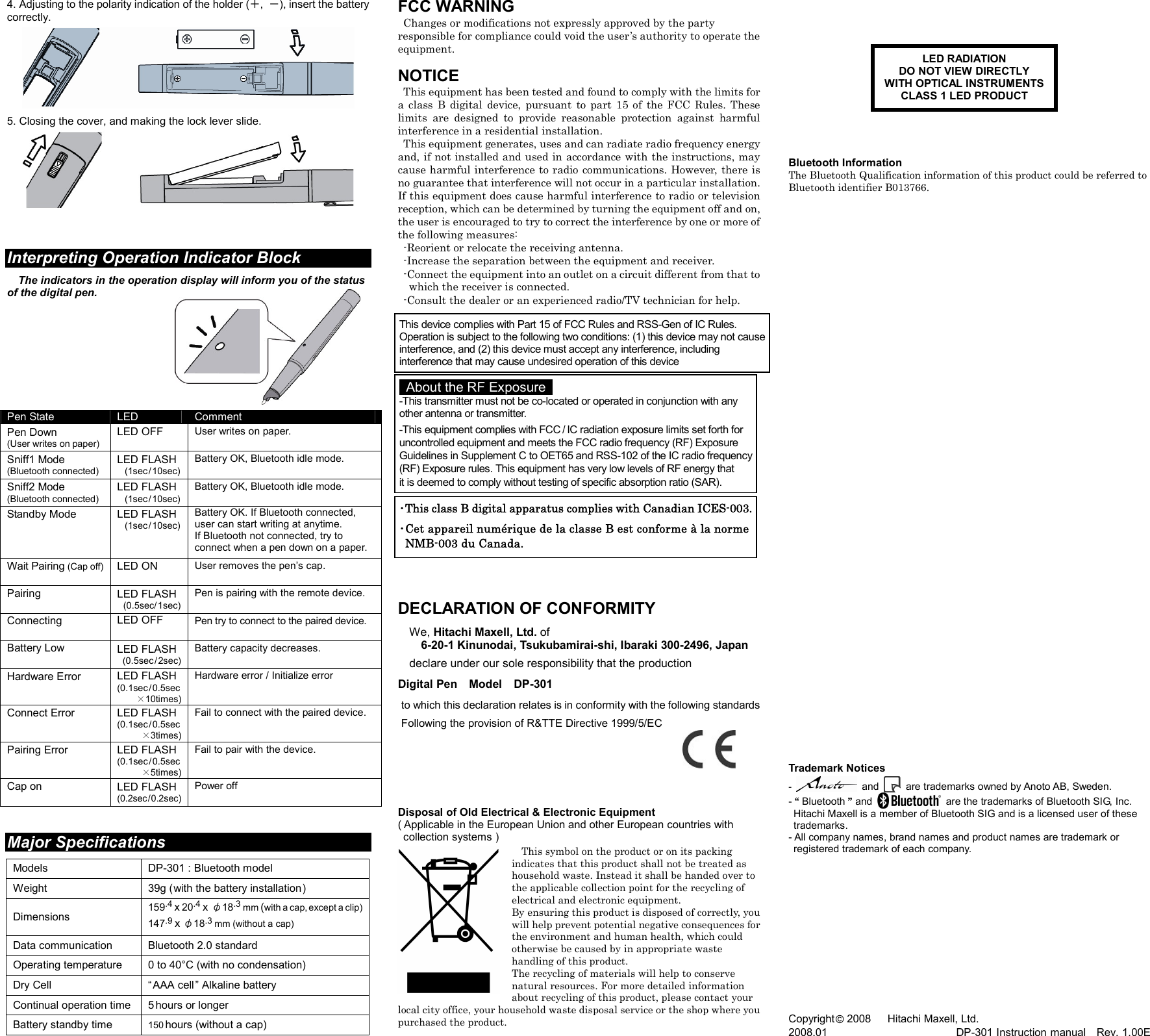   4. Adjusting to the polarity indication of the holder (＋,  －), insert the battery correctly.    5. Closing the cover, and making the lock lever slide.       Interpreting Operation Indicator Block  The indicators in the operation display will inform you of the status of the digital pen.          Pen State  LED  Comment Pen Down (User writes on paper) LED OFF  User writes on paper. Sniff1 Mode (Bluetooth connected) LED FLASH  (1sec / 10sec) Battery OK, Bluetooth idle mode. Sniff2 Mode (Bluetooth connected) LED FLASH  (1sec / 10sec) Battery OK, Bluetooth idle mode. Standby Mode    LED FLASH  (1sec / 10sec) Battery OK. If Bluetooth connected, user can start writing at anytime. If Bluetooth not connected, try to connect when a pen down on a paper. Wait Pairing (Cap off)  LED ON  User removes the pen’s cap. Pairing  LED FLASH  (0.5sec / 1sec) Pen is pairing with the remote device. Connecting  LED OFF  Pen try to connect to the paired device. Battery Low  LED FLASH  (0.5sec / 2sec) Battery capacity decreases. Hardware Error   LED FLASH (0.1sec / 0.5sec ×10times) Hardware error / Initialize error Connect Error   LED FLASH (0.1sec / 0.5sec  ×3times) Fail to connect with the paired device. Pairing Error   LED FLASH (0.1sec / 0.5sec ×5times) Fail to pair with the device. Cap on  LED FLASH (0.2sec / 0.2sec) Power off   Major Specifications  Models DP-301 : Bluetooth model Weight 39g ( with the battery installation ) Dimensions 159.4 x 20.4 x φ18.3 mm (with a cap, except a clip) 147.9 x φ18.3 mm (without a cap) Data communication Bluetooth 2.0 standard Operating temperature  0 to 40°C (with no condensation) Dry Cell  “ AAA cell ” Alkaline battery Continual operation time 5 hours or longer Battery standby time 150 hours (without a cap) FCC WARNING   Changes or modifications not expressly approved by the party responsible for compliance could void the user’s authority to operate the equipment.  NOTICE   This equipment has been tested and found to comply with the limits for a  class  B  digital  device,  pursuant  to  part  15  of  the  FCC  Rules.  These limits  are  designed  to  provide  reasonable  protection  against  harmful interference in a residential installation.   This equipment generates, uses and can radiate radio frequency energy and, if not installed and used in accordance with the instructions, may cause harmful interference to radio communications. However, there is no guarantee that interference will not occur in a particular installation. If this equipment does cause harmful interference to radio or television reception, which can be determined by turning the equipment off and on, the user is encouraged to try to correct the interference by one or more of the following measures:   -Reorient or relocate the receiving antenna.   -Increase the separation between the equipment and receiver.   -Connect the equipment into an outlet on a circuit different from that to     which the receiver is connected.   -Consult the dealer or an experienced radio/TV technician for help.                          DECLARATION OF CONFORMITY  We, Hitachi Maxell, Ltd. of 6-20-1 Kinunodai, Tsukubamirai-shi, Ibaraki 300-2496, Japan  declare under our sole responsibility that the production  Digital Pen    Model    DP-301   to which this declaration relates is in conformity with the following standards   Following the provision of R&amp;TTE Directive 1999/5/EC       Disposal of Old Electrical &amp; Electronic Equipment ( Applicable in the European Union and other European countries with   collection systems )  This symbol on the product or on its packing indicates that this product shall not be treated as household waste. Instead it shall be handed over to the applicable collection point for the recycling of electrical and electronic equipment. By ensuring this product is disposed of correctly, you will help prevent potential negative consequences for the environment and human health, which could otherwise be caused by in appropriate waste handling of this product. The recycling of materials will help to conserve natural resources. For more detailed information about recycling of this product, please contact your local city office, your household waste disposal service or the shop where you purchased the product.               Bluetooth Information The Bluetooth Qualification information of this product could be referred to Bluetooth identifier B013766.                                          Trademark Notices  -   and   are trademarks owned by Anoto AB, Sweden. - “ Bluetooth ” and    are the trademarks of Bluetooth SIG, Inc.   Hitachi Maxell is a member of Bluetooth SIG and is a licensed user of these   trademarks. - All company names, brand names and product names are trademark or   registered trademark of each company.              Copyright © 2008      Hitachi Maxell, Ltd. 2008.01                                                DP-301 Instruction manual    Rev. 1.00E LED RADIATION DO NOT VIEW DIRECTLY WITH OPTICAL INSTRUMENTSCLASS 1 LED PRODUCT  ･This class B digital apparatus complies with Canadian ICES-003.･Cet appareil numérique de la classe B est conforme à la norme  NMB-003 du Canada.   About the RF Exposure   -This transmitter must not be co-located or operated in conjunction with any other antenna or transmitter. -This equipment complies with FCC / IC radiation exposure limits set forth for uncontrolled equipment and meets the FCC radio frequency (RF) Exposure  Guidelines in Supplement C to OET65 and RSS-102 of the IC radio frequency(RF) Exposure rules. This equipment has very low levels of RF energy that   it is deemed to comply without testing of specific absorption ratio (SAR). This device complies with Part 15 of FCC Rules and RSS-Gen of IC Rules. Operation is subject to the following two conditions: (1) this device may not causeinterference, and (2) this device must accept any interference, including interference that may cause undesired operation of this device 