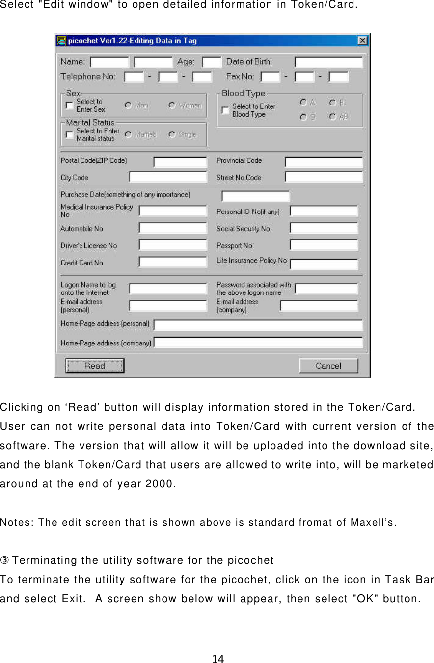 14Select &quot;Edit window&quot; to open detailed information in Token/Card.Clicking on ‘Read’ button will display information stored in the Token/Card.User can not write personal data into Token/Card with current version of thesoftware. The version that will allow it will be uploaded into the download site,and the blank Token/Card that users are allowed to write into, will be marketedaround at the end of year 2000.Notes: The edit screen that is shown above is standard fromat of Maxell’s.③Terminating the utility software for the picochetTo terminate the utility software for the picochet, click on the icon in Task Barand select Exit.  A screen show below will appear, then select &quot;OK&quot; button.