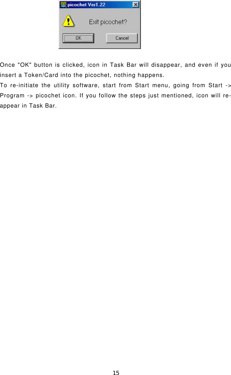 15Once &quot;OK&quot; button is clicked, icon in Task Bar will disappear, and even if youinsert a Token/Card into the picochet, nothing happens.To re-initiate the utility software, start from Start menu, going from Start -&gt;Program -&gt; picochet icon. If you follow the steps just mentioned, icon will re-appear in Task Bar.