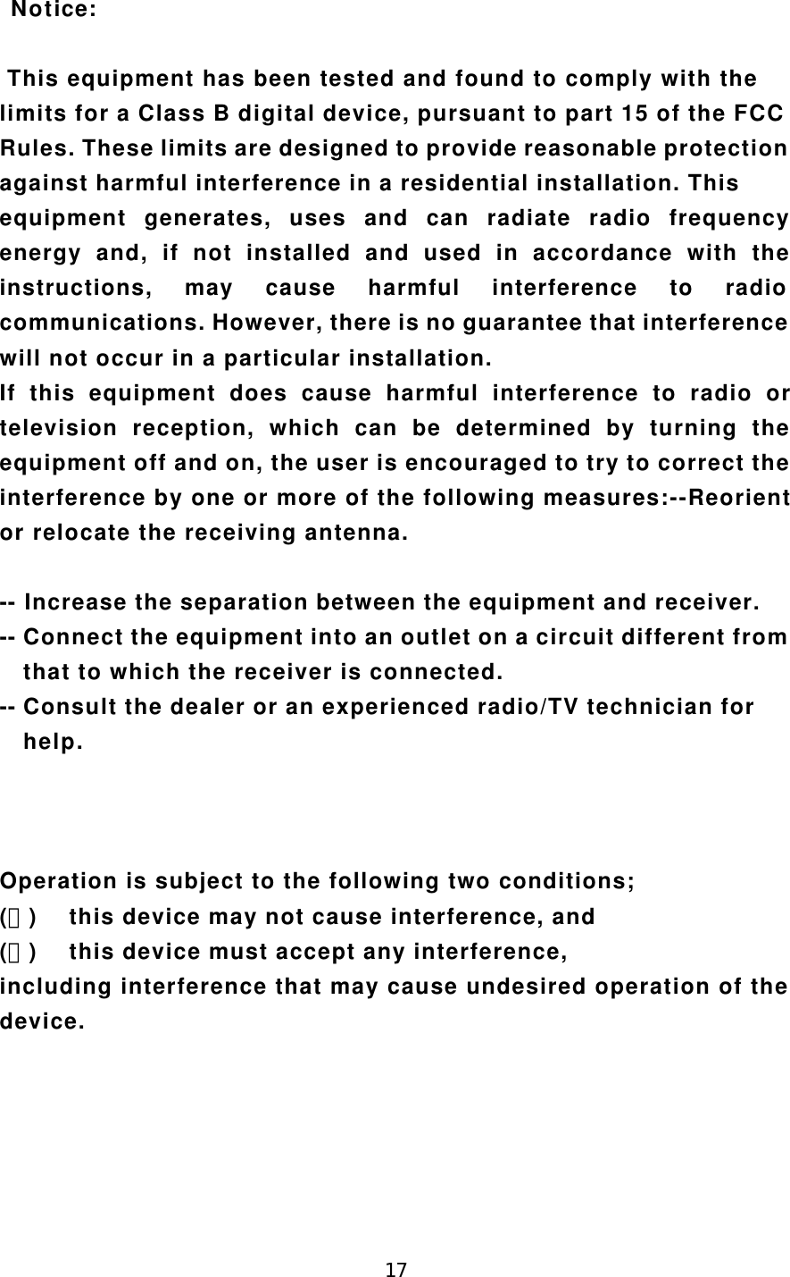 17 Notice: This equipment has been tested and found to comply with thelimits for a Class B digital device, pursuant to part 15 of the FCCRules. These limits are designed to provide reasonable protectionagainst harmful interference in a residential installation. Thisequipment generates, uses and can radiate radio frequencyenergy and, if not installed and used in accordance with theinstructions, may cause harmful interference to radiocommunications. However, there is no guarantee that interferencewill not occur in a particular installation.If this equipment does cause harmful interference to radio ortelevision reception, which can be determined by turning theequipment off and on, the user is encouraged to try to correct theinterference by one or more of the following measures:--Reorientor relocate the receiving antenna.-- Increase the separation between the equipment and receiver.-- Connect the equipment into an outlet on a circuit different from  that to which the receiver is connected.-- Consult the dealer or an experienced radio/TV technician for  help.Operation is subject to the following two conditions;(１) this device may not cause interference, and(２) this device must accept any interference,including interference that may cause undesired operation of thedevice.