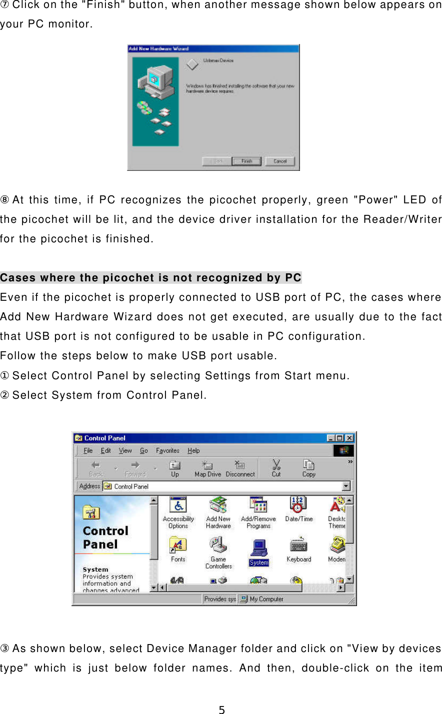 5⑦Click on the &quot;Finish&quot; button, when another message shown below appears onyour PC monitor.⑧At this time, if PC recognizes the picochet properly, green &quot;Power&quot; LED ofthe picochet will be lit, and the device driver installation for the Reader/Writerfor the picochet is finished.Cases where the picochet is not recognized by PCEven if the picochet is properly connected to USB port of PC, the cases whereAdd New Hardware Wizard does not get executed, are usually due to the factthat USB port is not configured to be usable in PC configuration.Follow the steps below to make USB port usable.①Select Control Panel by selecting Settings from Start menu.②Select System from Control Panel.③As shown below, select Device Manager folder and click on &quot;View by devicestype&quot; which is just below folder names. And then, double-click on the item