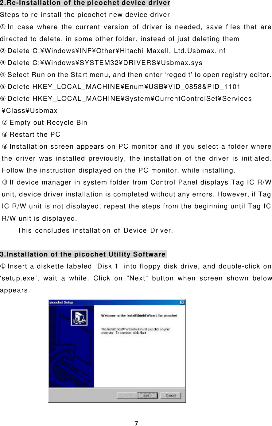 72.Re-Installation of the picochet device driverSteps to re-install the picochet new device driver①In case where the current version of driver is needed, save files that aredirected to delete, in some other folder, instead of just deleting them②Delete C:¥Windows¥INF¥Other¥Hitachi Maxell, Ltd.Usbmax.inf③Delete C:¥Windows¥SYSTEM32¥DRIVERS¥Usbmax.sys④Select Run on the Start menu, and then enter ‘regedit’ to open registry editor.⑤Delete HKEY_LOCAL_MACHINE¥Enum¥USB¥VID_0858&amp;PID_1101⑥Delete HKEY_LOCAL_MACHINE¥System¥CurrentControlSet¥Services¥Class¥Usbmax⑦Empty out Recycle Bin⑧Restart the PC⑨Installation screen appears on PC monitor and if you select a folder wherethe driver was installed previously, the installation of the driver is initiated.Follow the instruction displayed on the PC monitor, while installing.⑩If device manager in system folder from Control Panel displays Tag IC R/Wunit, device driver installation is completed without any errors. However, if TagIC R/W unit is not displayed, repeat the steps from the beginning until Tag ICR/W unit is displayed.     This concludes installation of Device Driver.3.Installation of the picochet Utility Software①Insert a diskette labeled ‘Disk 1’ into floppy disk drive, and double-click on‘setup.exe’, wait a while. Click on &quot;Next&quot; button when screen shown belowappears.