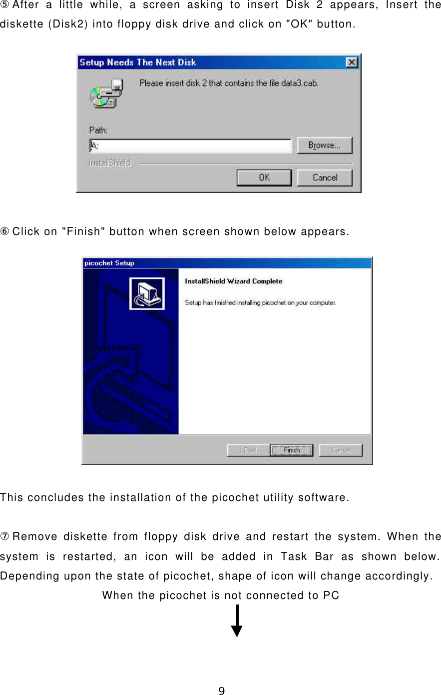 9⑤After a little while, a screen asking to insert Disk 2 appears, Insert thediskette (Disk2) into floppy disk drive and click on &quot;OK&quot; button.⑥Click on &quot;Finish&quot; button when screen shown below appears.This concludes the installation of the picochet utility software.⑦Remove diskette from floppy disk drive and restart the system. When thesystem is restarted, an icon will be added in Task Bar as shown below.Depending upon the state of picochet, shape of icon will change accordingly.When the picochet is not connected to PC