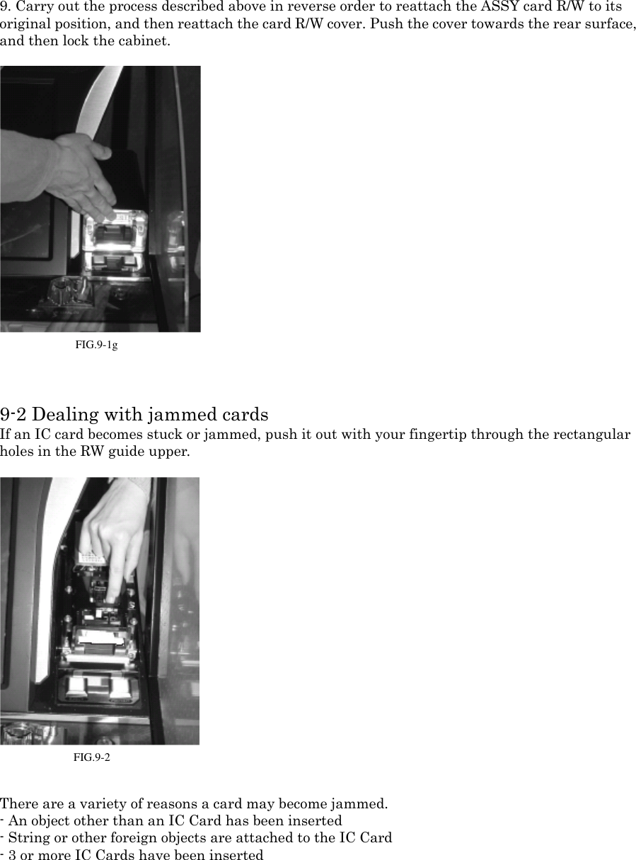 9. Carry out the process described above in reverse order to reattach the ASSY card R/W to its original position, and then reattach the card R/W cover. Push the cover towards the rear surface,and then lock the cabinet.FIG. 9-1g 9-2 Dealing with jammed cardsIf an IC card becomes stuck or jammed, push it out with your fingertip through the rectangularholes in the RW guide upper.FIG. 9-2 There are a variety of reasons a card may become jammed.- An object other than an IC Card has been inserted- String or other foreign objects are attached to the IC Card- 3 or more IC Cards have been insertedFIG.9-1gFIG.9-2