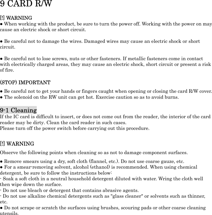 9 CARD R/W[!] WARNING ŏ When working with the product, be sure to turn the power off. Working with the power on may cause an electric shock or short circuit. ŏ Be careful not to damage the wires. Damaged wires may cause an electric shock or short circuit.ŏ Be careful not to lose screws, nuts or other fasteners. If metallic fasteners come in contact with electrically charged areas, they may cause an electric shock, short circuit or present a risk of fire.   (STOP) IMPORTANT ŏ Be careful not to get your hands or fingers caught when opening or closing the card R/W cover.   ŏ The solenoid on the RW unit can get hot. Exercise caution so as to avoid burns.   9-1 CleaningIf the IC card is difficult to insert, or does not come out from the reader, the interior of the card reader may be dirty. Clean the card reader in such cases. Please turn off the power switch before carrying out this procedure.   [!] WARNING Observe the following points when cleaning so as not to damage component surfaces.   ŏ Remove smears using a dry, soft cloth (flannel, etc.). Do not use coarse gauze, etc.   ŏ For a smear-removing solvent, alcohol (ethanol) is recommended. When using chemical detergent, be sure to follow the instructions below:   - Soak a soft cloth in a neutral household detergent diluted with water. Wring the cloth well then wipe down the surface. - Do not use bleach or detergent that contains abrasive agents. - Do not use alkaline chemical detergents such as &quot;glass cleaner&quot; or solvents such as thinner, etc. ŏ Do not scrape or scratch the surfaces using brushes, scouring pads or other coarse cleaning utensils. 