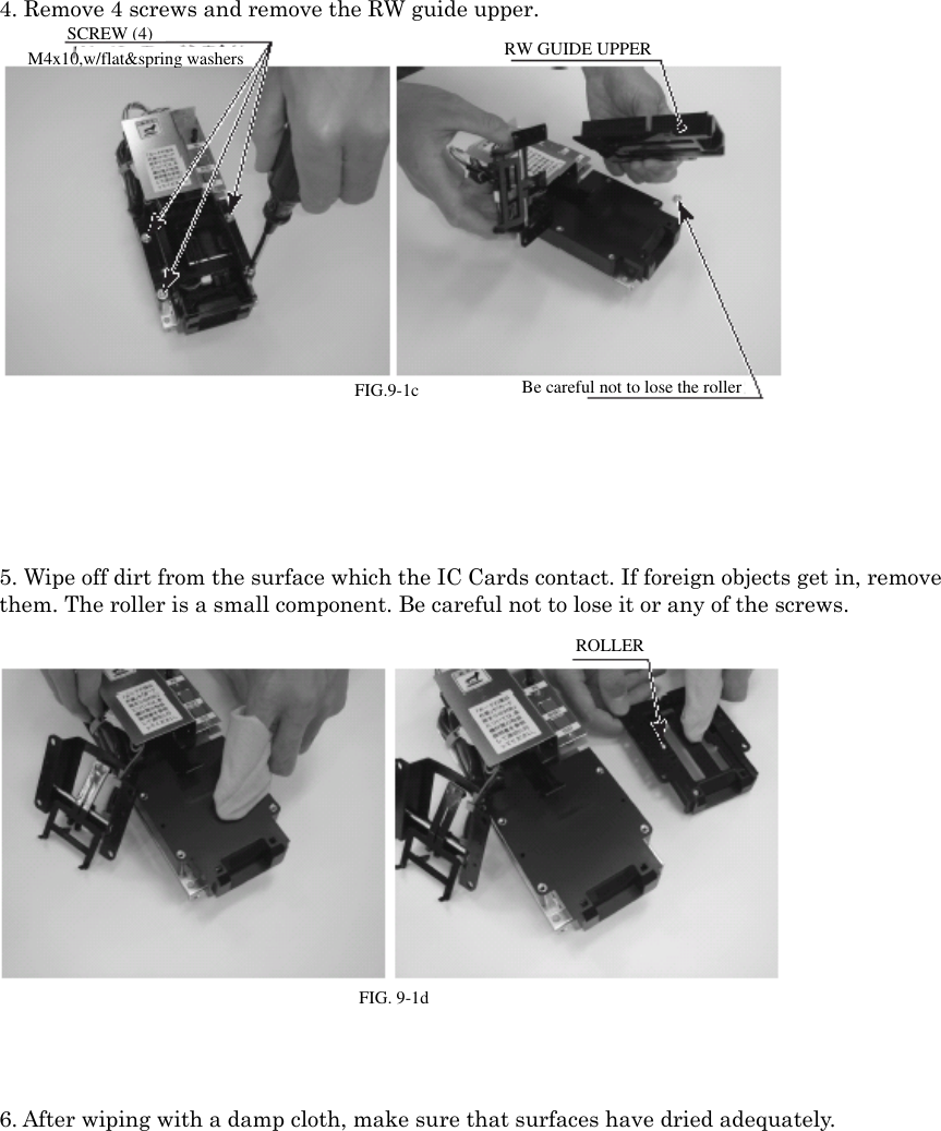 4. Remove 4 screws and remove the RW guide upper.FIG. 9-1c SCREW (4) / M4x10, w/flat &amp; spring washersRW GUIDE UPPER Be careful not to lose the roller.5. Wipe off dirt from the surface which the IC Cards contact. If foreign objects get in, removethem. The roller is a small component. Be careful not to lose it or any of the screws.FIG. 9-1d ROLLER6. After wiping with a damp cloth, make sure that surfaces have dried adequately.SCREW (4)M4x10,w/flat&amp;spring washersRW GUIDE UPPERBe careful not to lose the rollerFIG.9-1cROLLERFIG. 9-1d