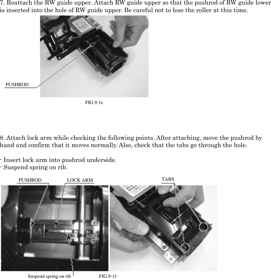 7. Reattach the RW guide upper. Attach RW guide upper so that the pushrod of RW guide loweris inserted into the hole of RW guide upper. Be careful not to lose the roller at this time.FIG. 9-1ePUSHROD8. Attach lock arm while checking the following points. After attaching, move the pushrod byhand and confirm that it moves normally. Also, check that the tabs go through the hole.- Insert lock arm into pushrod underside.- Suspend spring on rib. FIG. 9-1f PUSHRODLOCK ARMSuspend spring on rib. TABSFIG.9-1ePUSHRODPUSHRODLOCK ARMTABSSuspend spring on ribFIG.9-1f