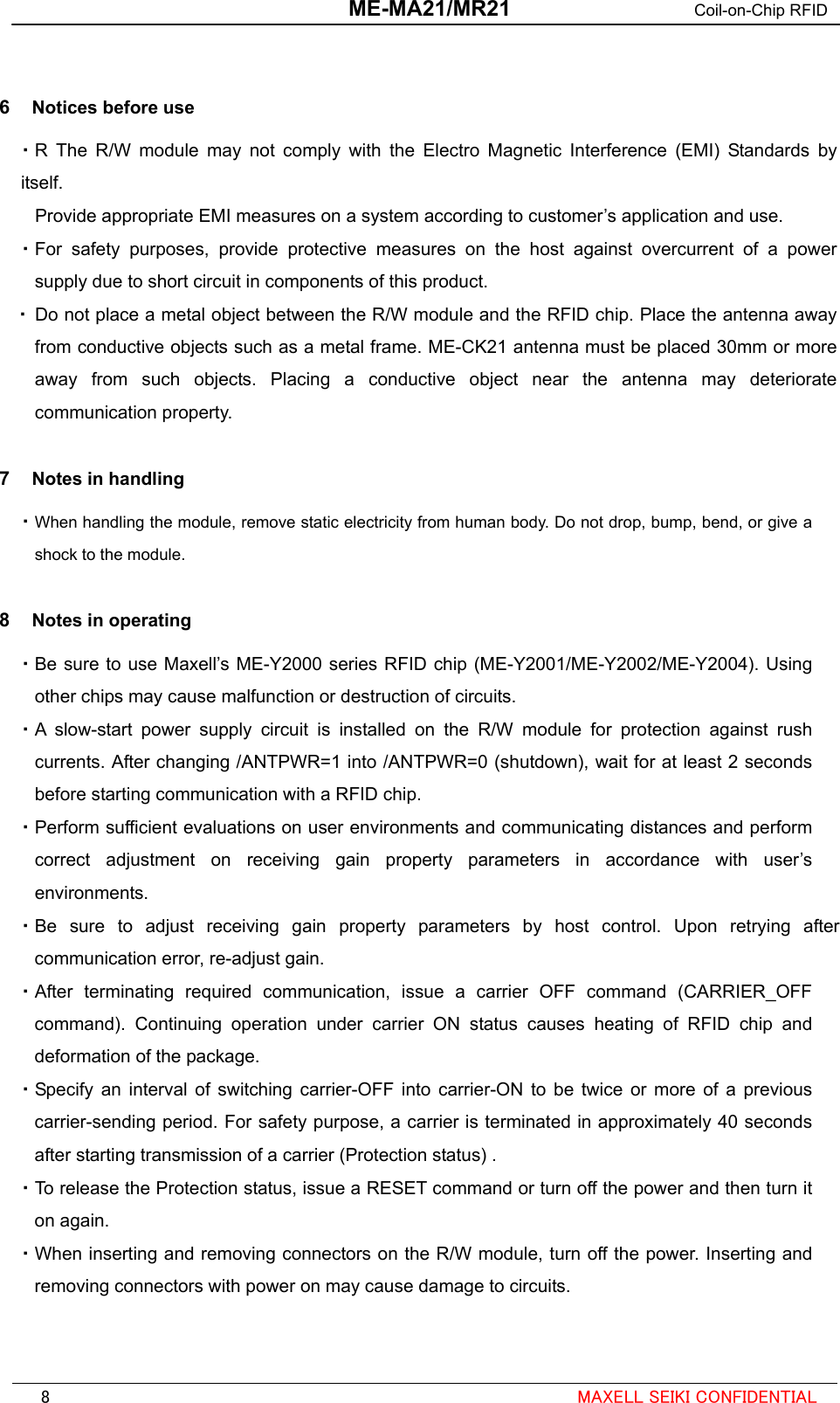  ME-MA21/MR21 Coil-on-Chip RFID   6  Notices before use ・ R The R/W module may not comply with the Electro Magnetic Interference (EMI) Standards by itself. Provide appropriate EMI measures on a system according to customer’s application and use. ・ For safety purposes, provide protective measures on the host against overcurrent of a power supply due to short circuit in components of this product. ・ Do not place a metal object between the R/W module and the RFID chip. Place the antenna away from conductive objects such as a metal frame. ME-CK21 antenna must be placed 30mm or more away from such objects. Placing a conductive object near the antenna may deteriorate communication property.  7  Notes in handling ・ When handling the module, remove static electricity from human body. Do not drop, bump, bend, or give a shock to the module.  8  Notes in operating ・ Be sure to use Maxell’s ME-Y2000 series RFID chip (ME-Y2001/ME-Y2002/ME-Y2004). Using other chips may cause malfunction or destruction of circuits. ・ A slow-start power supply circuit is installed on the R/W module for protection against rush currents. After changing /ANTPWR=1 into /ANTPWR=0 (shutdown), wait for at least 2 seconds before starting communication with a RFID chip. ・ Perform sufficient evaluations on user environments and communicating distances and perform correct adjustment on receiving gain property parameters in accordance with user’s environments. ・ Be sure to adjust receiving gain property parameters by host control. Upon retrying after communication error, re-adjust gain. ・ After terminating required communication, issue a carrier OFF command (CARRIER_OFF command). Continuing operation under carrier ON status causes heating of RFID chip and deformation of the package. ・ Specify an interval of switching carrier-OFF into carrier-ON to be twice or more of a previous carrier-sending period. For safety purpose, a carrier is terminated in approximately 40 seconds after starting transmission of a carrier (Protection status) . ・ To release the Protection status, issue a RESET command or turn off the power and then turn it on again.   ・ When inserting and removing connectors on the R/W module, turn off the power. Inserting and removing connectors with power on may cause damage to circuits.                                                                                                          8  MAXELL SEIKI CONFIDENTIAL 