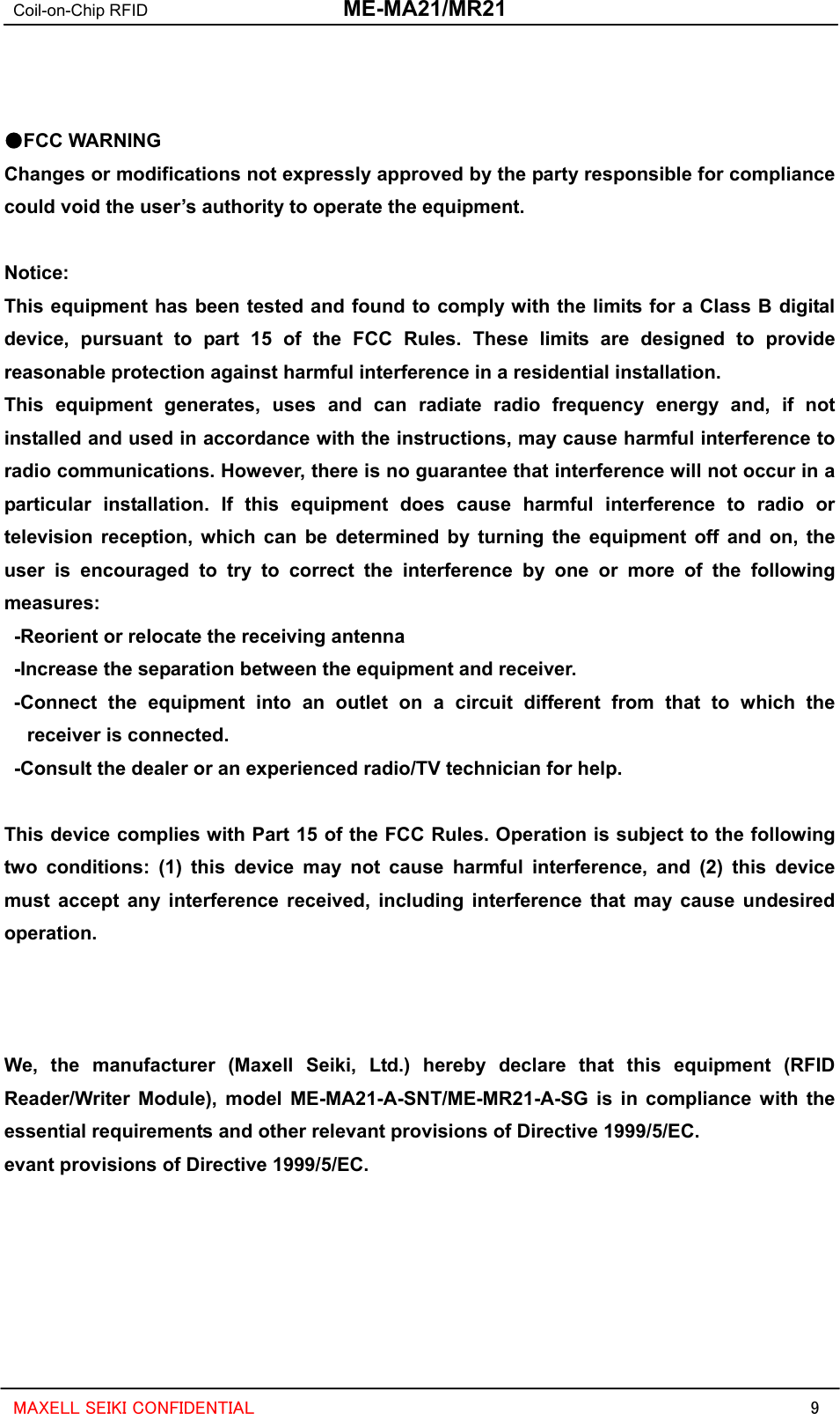 Coil-on-Chip RFID  ME-MA21/MR21   9 MAXELL SEIKI CONFIDENTIAL   ●FCC WARNING Changes or modifications not expressly approved by the party responsible for compliance could void the user’s authority to operate the equipment.  Notice: This equipment has been tested and found to comply with the limits for a Class B digital device, pursuant to part 15 of the FCC Rules. These limits are designed to provide reasonable protection against harmful interference in a residential installation. This equipment generates, uses and can radiate radio frequency energy and, if not installed and used in accordance with the instructions, may cause harmful interference to radio communications. However, there is no guarantee that interference will not occur in a particular installation. If this equipment does cause harmful interference to radio or television reception, which can be determined by turning the equipment off and on, the user is encouraged to try to correct the interference by one or more of the following measures:    -Reorient or relocate the receiving antenna   -Increase the separation between the equipment and receiver.  -Connect the equipment into an outlet on a circuit different from that to which the receiver is connected.   -Consult the dealer or an experienced radio/TV technician for help.    This device complies with Part 15 of the FCC Rules. Operation is subject to the following two conditions: (1) this device may not cause harmful interference, and (2) this device must accept any interference received, including interference that may cause undesired operation.     We, the manufacturer (Maxell Seiki, Ltd.) hereby declare that this equipment (RFID Reader/Writer Module), model ME-MA21-A-SNT/ME-MR21-A-SG is in compliance with the essential requirements and other relevant provisions of Directive 1999/5/EC. evant provisions of Directive 1999/5/EC. 