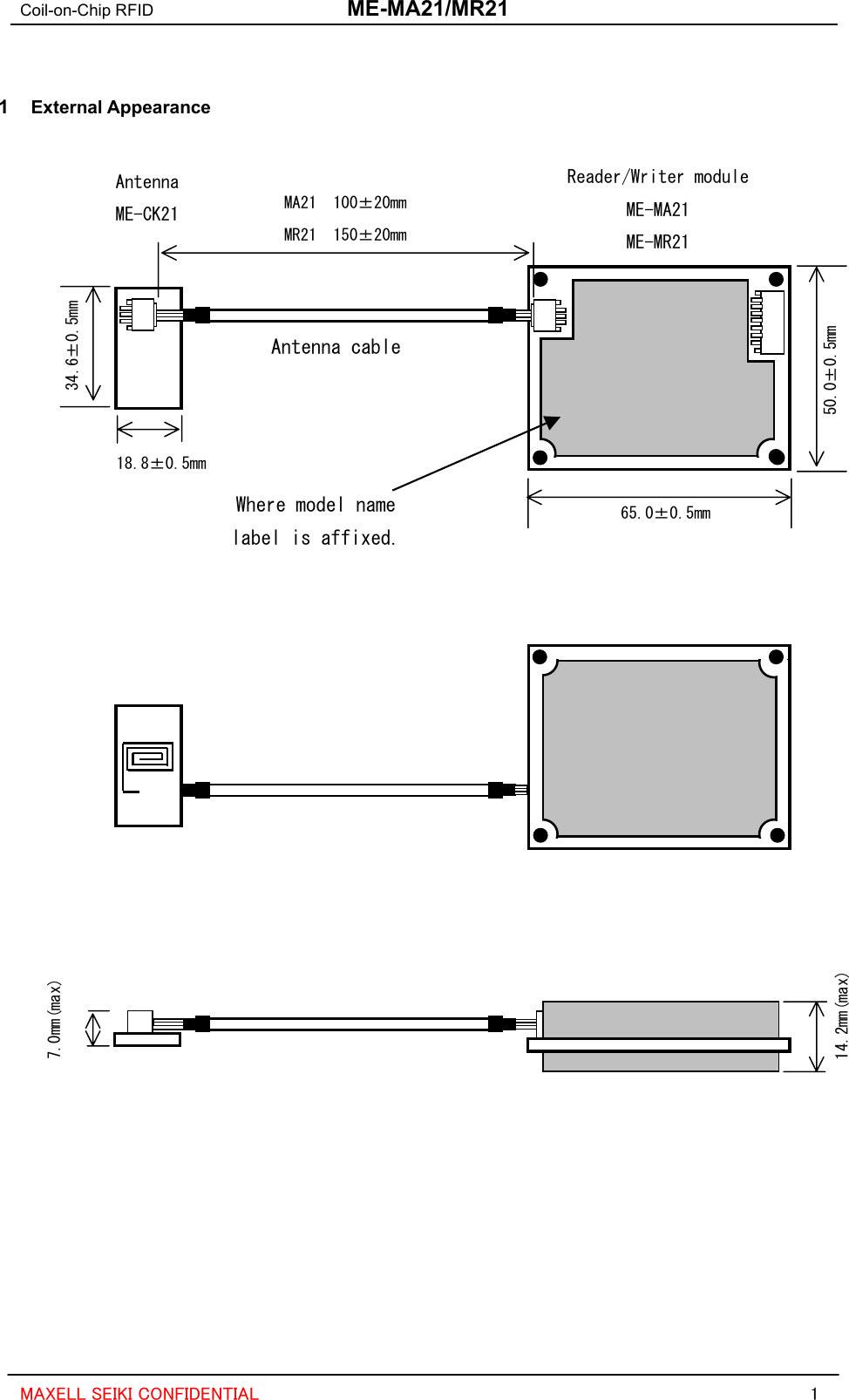 Coil-on-Chip RFID  ME-MA21/MR21  MAXELL SEIKI CONFIDENTIAL  1  1  External Appearance  Antenna cable Reader/Writer module ME-MA21 ME-MR21 Antenna ME-CK21 18.8±0.5mm 34.6±0.5mm MA21  100±20mm MR21  150±20mm 50.0±0.5mm 65.0±0.5mm           Where model name label is affixed.               14.2mm(max) 7.0mm(max)           