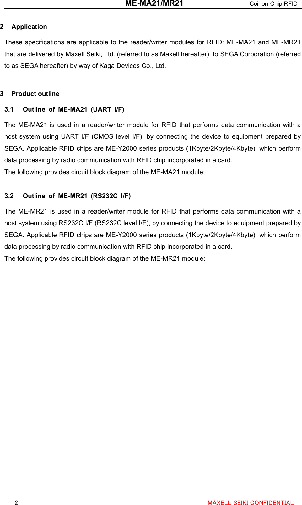  ME-MA21/MR21 Coil-on-Chip RFID  2  Application These specifications are applicable to the reader/writer modules for RFID: ME-MA21 and ME-MR21 that are delivered by Maxell Seiki, Ltd. (referred to as Maxell hereafter), to SEGA Corporation (referred to as SEGA hereafter) by way of Kaga Devices Co., Ltd.   3  Product outline 3.1  Outline of ME-MA21 (UART I/F) The ME-MA21 is used in a reader/writer module for RFID that performs data communication with a host system using UART I/F (CMOS level I/F), by connecting the device to equipment prepared by SEGA. Applicable RFID chips are ME-Y2000 series products (1Kbyte/2Kbyte/4Kbyte), which perform data processing by radio communication with RFID chip incorporated in a card. The following provides circuit block diagram of the ME-MA21 module:  3.2  Outline of ME-MR21 (RS232C I/F) The ME-MR21 is used in a reader/writer module for RFID that performs data communication with a host system using RS232C I/F (RS232C level I/F), by connecting the device to equipment prepared by SEGA. Applicable RFID chips are ME-Y2000 series products (1Kbyte/2Kbyte/4Kbyte), which perform data processing by radio communication with RFID chip incorporated in a card. The following provides circuit block diagram of the ME-MR21 module:                                                                                                            2  MAXELL SEIKI CONFIDENTIAL 