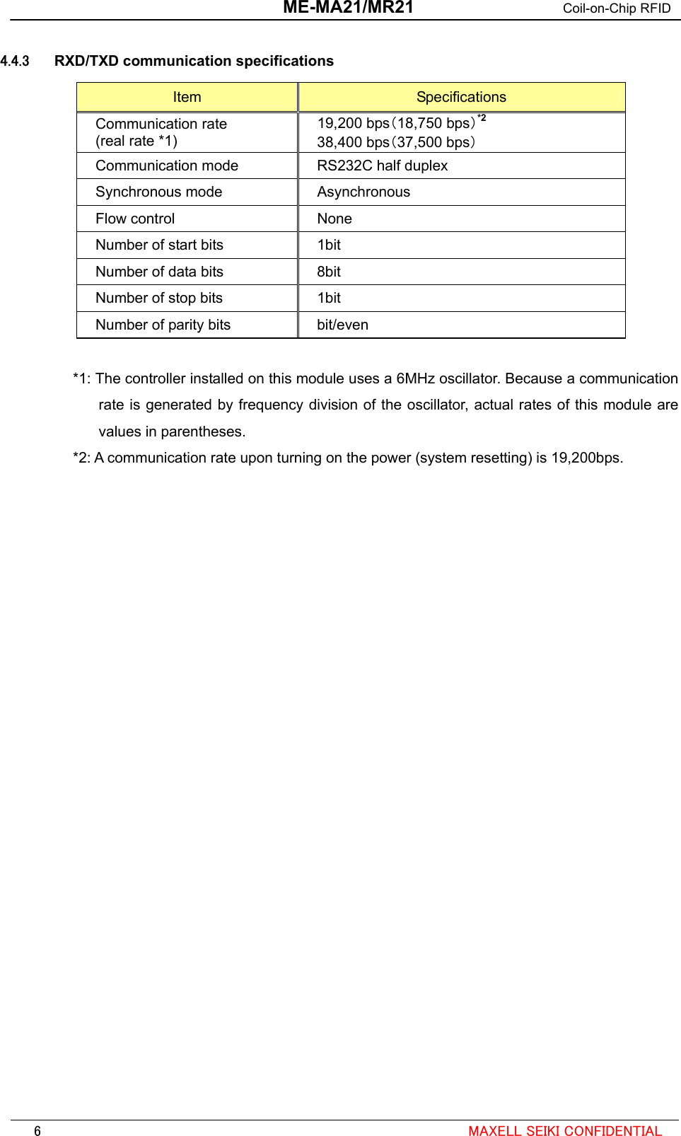  ME-MA21/MR21 Coil-on-Chip RFID  4.4.3  RXD/TXD communication specifications Item  Specifications Communication rate (real rate *1) 19,200 bps（18,750 bps）*2 38,400 bps（37,500 bps） Communication mode  RS232C half duplex Synchronous mode  Asynchronous Flow control  None Number of start bits  1bit Number of data bits  8bit Number of stop bits  1bit Number of parity bits  bit/even  *1: The controller installed on this module uses a 6MHz oscillator. Because a communication rate is generated by frequency division of the oscillator, actual rates of this module are values in parentheses. *2: A communication rate upon turning on the power (system resetting) is 19,200bps.                                                                                                             6  MAXELL SEIKI CONFIDENTIAL 