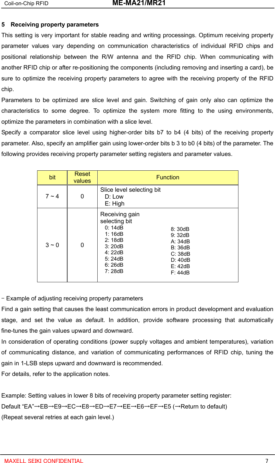 Coil-on-Chip RFID  ME-MA21/MR21  MAXELL SEIKI CONFIDENTIAL  7 5  Receiving property parameters This setting is very important for stable reading and writing processings. Optimum receiving property parameter values vary depending on communication characteristics of individual RFID chips and positional relationship between the R/W antenna and the RFID chip. When communicating with another RFID chip or after re-positioning the components (including removing and inserting a card), be sure to optimize the receiving property parameters to agree with the receiving property of the RFID chip.  Parameters to be optimized are slice level and gain. Switching of gain only also can optimize the characteristics to some degree. To optimize the system more fitting to the using environments, optimize the parameters in combination with a slice level. Specify a comparator slice level using higher-order bits b7 to b4 (4 bits) of the receiving property parameter. Also, specify an amplifier gain using lower-order bits b 3 to b0 (4 bits) of the parameter. The following provides receiving property parameter setting registers and parameter values.  bit  Reset values Function 7 ~ 4  0 Slice level selecting bit D: Low E: High 3 ~ 0  0 Receiving gain selecting bit 0: 14dB 1: 16dB 2: 18dB 3: 20dB 4: 22dB 5: 24dB 6: 26dB 7: 28dB   8: 30dB 9: 32dB A: 34dB B: 36dB C: 38dB D: 40dB E: 42dB F: 44dB   - Example of adjusting receiving property parameters Find a gain setting that causes the least communication errors in product development and evaluation stage, and set the value as default. In addition, provide software processing that automatically fine-tunes the gain values upward and downward. In consideration of operating conditions (power supply voltages and ambient temperatures), variation of communicating distance, and variation of communicating performances of RFID chip, tuning the gain in 1-LSB steps upward and downward is recommended. For details, refer to the application notes.  Example: Setting values in lower 8 bits of receiving property parameter setting register: Default “EA”→EB→E9→EC→E8→ED→E7→EE→E6→EF→E5 (→Return to default) (Repeat several retries at each gain level.)  