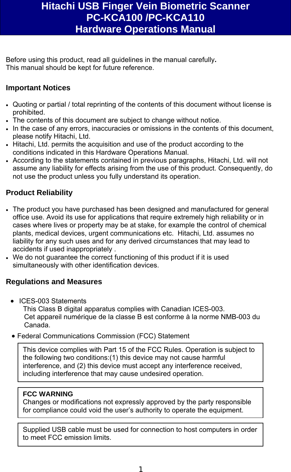 1  Hitachi USB Finger Vein Biometric Scanner  PC-KCA100 /PC-KCA110 Hardware Operations Manual   Before using this product, read all guidelines in the manual carefully. This manual should be kept for future reference.  Important Notices   Quoting or partial / total reprinting of the contents of this document without license is prohibited.  The contents of this document are subject to change without notice.  In the case of any errors, inaccuracies or omissions in the contents of this document, please notify Hitachi, Ltd.  Hitachi, Ltd. permits the acquisition and use of the product according to the conditions indicated in this Hardware Operations Manual.  According to the statements contained in previous paragraphs, Hitachi, Ltd. will not assume any liability for effects arising from the use of this product. Consequently, do not use the product unless you fully understand its operation.  Product Reliability    The product you have purchased has been designed and manufactured for general office use. Avoid its use for applications that require extremely high reliability or in cases where lives or property may be at stake, for example the control of chemical plants, medical devices, urgent communications etc.  Hitachi, Ltd. assumes no liability for any such uses and for any derived circumstances that may lead to accidents if used inappropriately .  We do not guarantee the correct functioning of this product if it is used simultaneously with other identification devices.  Regulations and Measures    ICES-003 Statements      This Class B digital apparatus complies with Canadian ICES-003. Cet appareil num&eacute;rique de la classe B est conforme &agrave; la norme NMB-003 du Canada.  Federal Communications Commission (FCC) Statement              This device complies with Part 15 of the FCC Rules. Operation is subject to the following two conditions:(1) this device may not cause harmful interference, and (2) this device must accept any interference received, including interference that may cause undesired operation. FCC WARNING Changes or modifications not expressly approved by the party responsible for compliance could void the user&rsquo;s authority to operate the equipment. Supplied USB cable must be used for connection to host computers in order to meet FCC emission limits. 