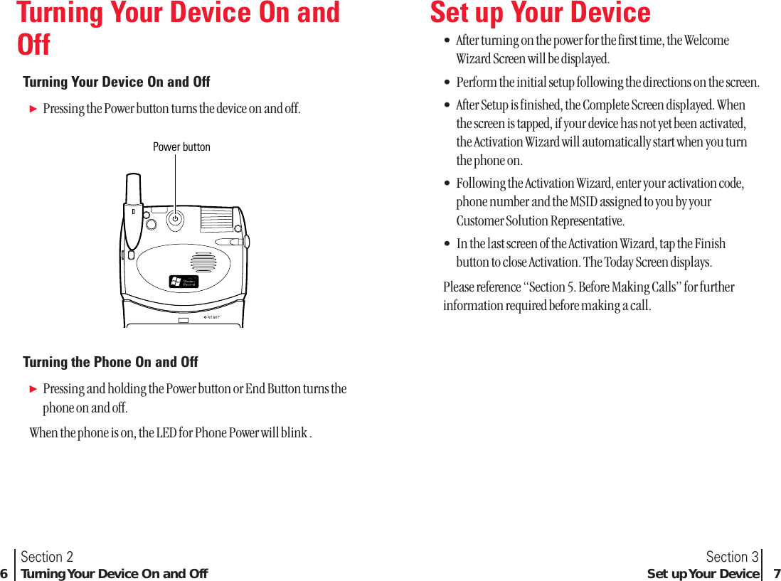 Section 3Set up Your Device 7Section 26Turning Your Device On and OffTurning Your Device On andOffTurning Your Device On and OffᮣPressing the Power button turns the device on and off.Turning the Phone On and OffᮣPressing and holding the Power button or End Button turns thephone on and off.When the phone is on, the LED for Phone Power will blink .Power buttonSet up Your Device•After turning on the power for the first time, the WelcomeWizard Screen will be displayed.•Perform the initial setup following the directions on the screen.•After Setup is finished, the Complete Screen displayed. Whenthe screen is tapped, if your device has not yet been activated,the Activation Wizard will automatically start when you turnthe phone on.•Following the Activation Wizard, enter your activation code,phone number and the MSID assigned to you by yourCustomer Solution Representative.•In the last screen of the Activation Wizard, tap the Finishbutton to close Activation. The Today Screen displays.Please reference “Section 5. Before Making Calls” for furtherinformation required before making a call.