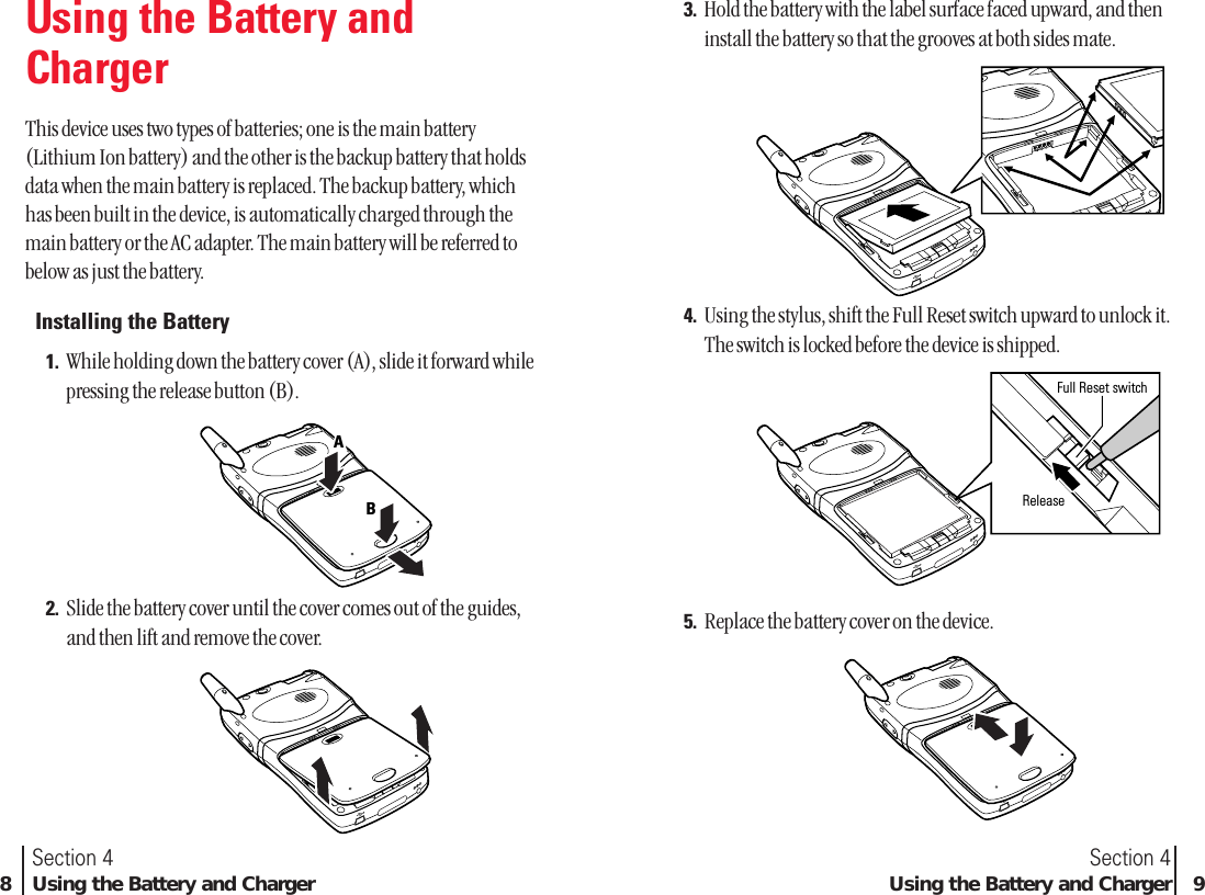 Section 4Using the Battery and Charger 93. Hold the battery with the label surface faced upward, and theninstall the battery so that the grooves at both sides mate.4. Using the stylus, shift the Full Reset switch upward to unlock it.The switch is locked before the device is shipped.5. Replace the battery cover on the device.ReleaseFull Reset switchFull Reset switchFull Reset switchSection 48Using the Battery and ChargerUsing the Battery andChargerThis device uses two types of batteries; one is the main battery(Lithium Ion battery) and the other is the backup battery that holdsdata when the main battery is replaced. The backup battery, whichhas been built in the device, is automatically charged through themain battery or the AC adapter. The main battery will be referred tobelow as just the battery.Installing the Battery1. While holding down the battery cover (A), slide it forward whilepressing the release button (B).2. Slide the battery cover until the cover comes out of the guides,and then lift and remove the cover.AAB