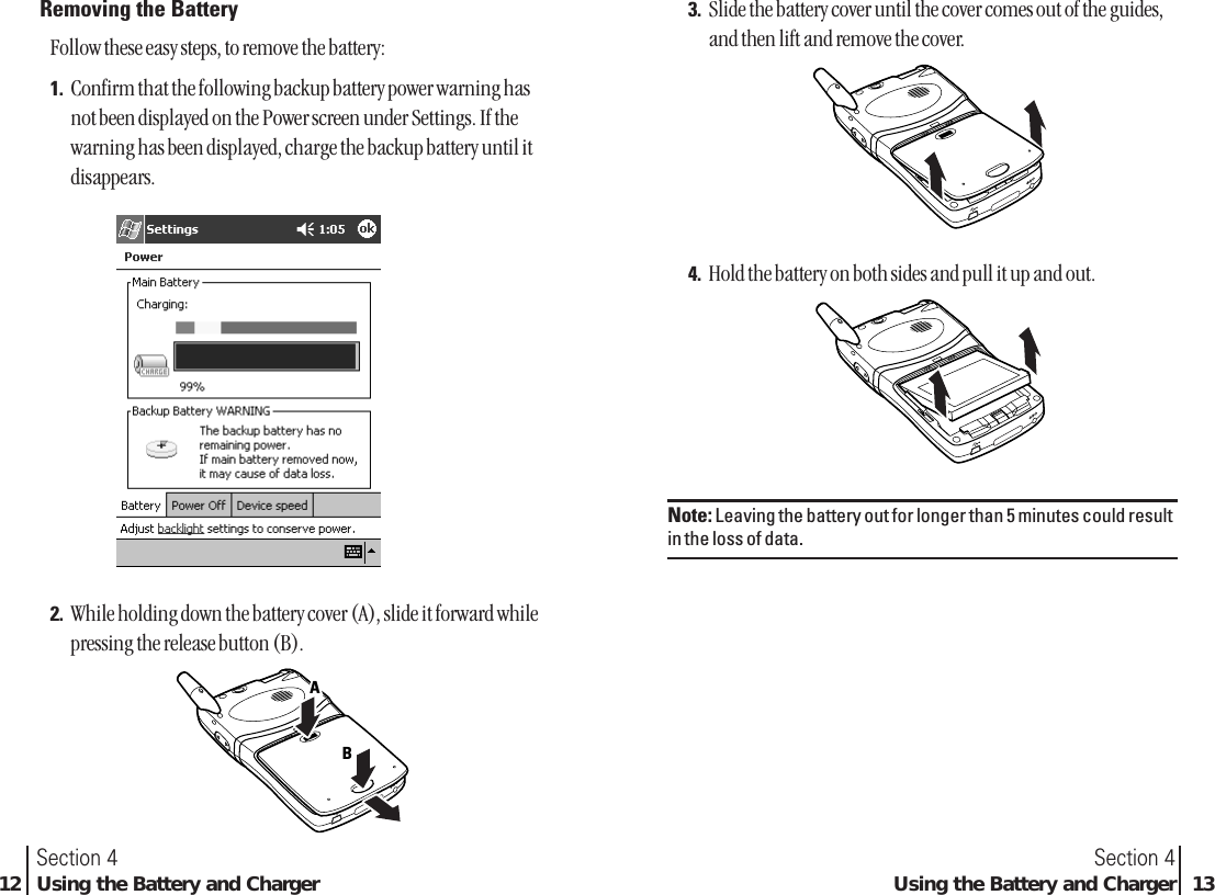 3. Slide the battery cover until the cover comes out of the guides,and then lift and remove the cover.4. Hold the battery on both sides and pull it up and out.Note: Leaving the battery out for longer than 5 minutes could resultin the loss of data.Section 4Using the Battery and Charger 13Removing the BatteryFollow these easy steps, to remove the battery:1. Confirm that the following backup battery power warning hasnot been displayed on the Power screen under Settings. If thewarning has been displayed, charge the backup battery until itdisappears.2. While holding down the battery cover (A), slide it forward whilepressing the release button (B).BAASection 412 Using the Battery and Charger