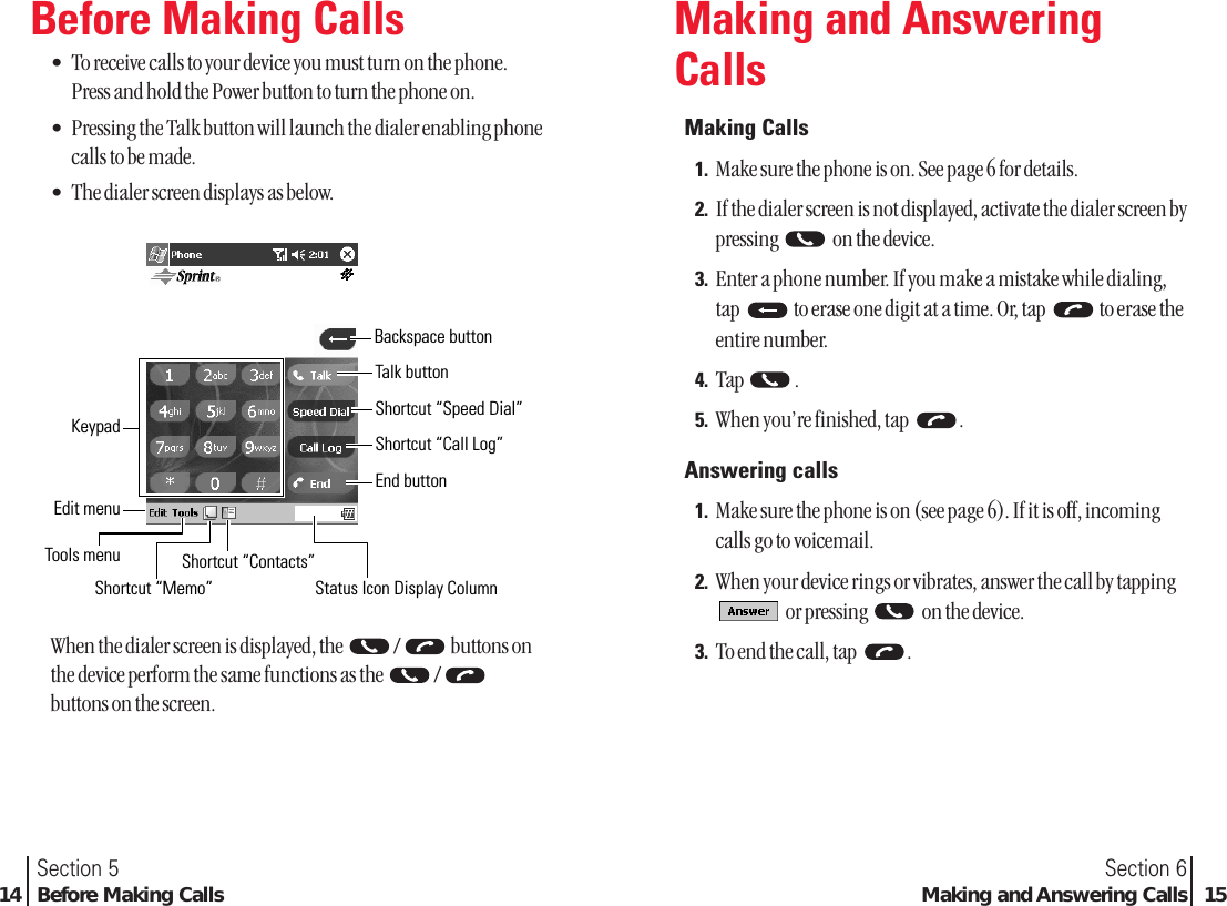 Section 6Making and Answering Calls 15Section 514 Before Making CallsMaking and AnsweringCallsMaking Calls1. Make sure the phone is on. See page 6 for details.2. If the dialer screen is not displayed, activate the dialer screen bypressing  on the device.3. Enter a phone number. If you make a mistake while dialing,tap  to erase one digit at a time. Or, tap  to erase theentire number.4. Tap .5. When you’re finished, tap  .Answering calls1. Make sure the phone is on (see page 6). If it is off, incomingcalls go to voicemail.2. When your device rings or vibrates, answer the call by tappingor pressing  on the device.3. To end the call, tap  .Before Making Calls•To receive calls to your device you must turn on the phone.Press and hold the Power button to turn the phone on.•Pressing the Talk button will launch the dialer enabling phonecalls to be made.•The dialer screen displays as below.When the dialer screen is displayed, the  / buttons onthe device perform the same functions as the  /buttons on the screen.Status Icon Display ColumnShortcut “Contacts”Shortcut “Memo”Tools menuBackspace buttonShortcut “Speed Dial”Shortcut “Call Log”End buttonTalk buttonKeypadEdit menu