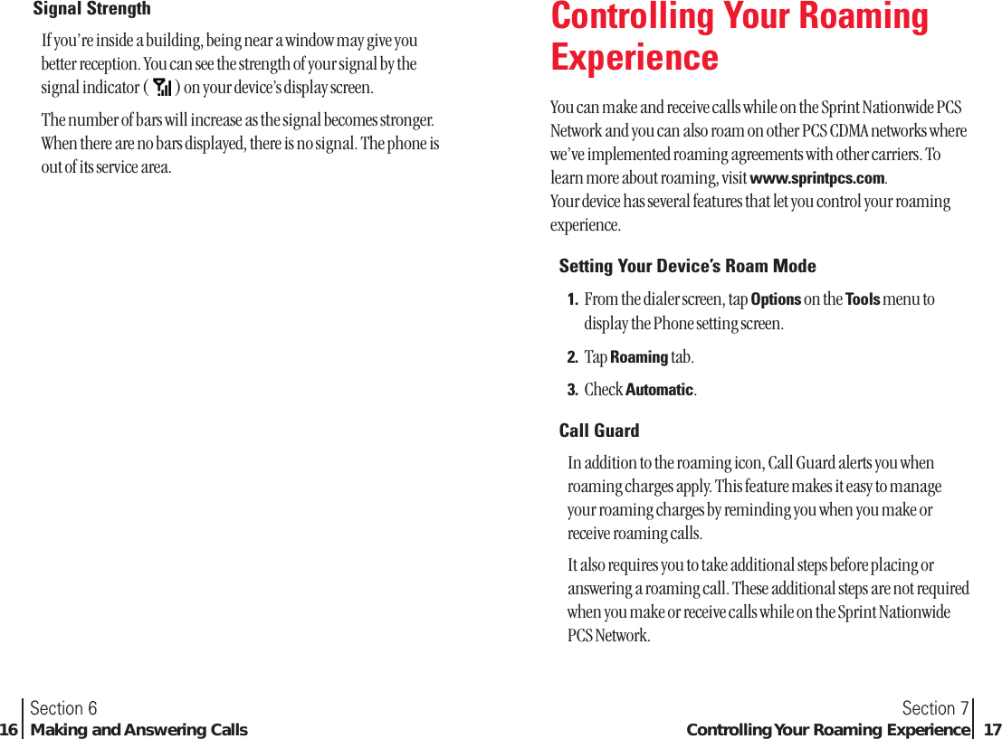 Section 7Controlling Your Roaming Experience 17Section 616 Making and Answering CallsSignal StrengthIf you’re inside a building, being near a window may give youbetter reception. You can see the strength of your signal by thesignal indicator ( ) on your device’s display screen.The number of bars will increase as the signal becomes stronger.When there are no bars displayed, there is no signal. The phone isout of its service area.Controlling Your RoamingExperienceYou can make and receive calls while on the Sprint Nationwide PCSNetwork and you can also roam on other PCS CDMA networks wherewe’ve implemented roaming agreements with other carriers. Tolearn more about roaming, visit www.sprintpcs.com.Your device has several features that let you control your roamingexperience.Setting Your Device’s Roam Mode1. From the dialer screen, tap Options on the Tools menu todisplay the Phone setting screen.2. Tap Roaming tab.3. Check Automatic.Call GuardIn addition to the roaming icon, Call Guard alerts you whenroaming charges apply. This feature makes it easy to manageyour roaming charges by reminding you when you make orreceive roaming calls.It also requires you to take additional steps before placing oranswering a roaming call. These additional steps are not requiredwhen you make or receive calls while on the Sprint NationwidePCS Network.