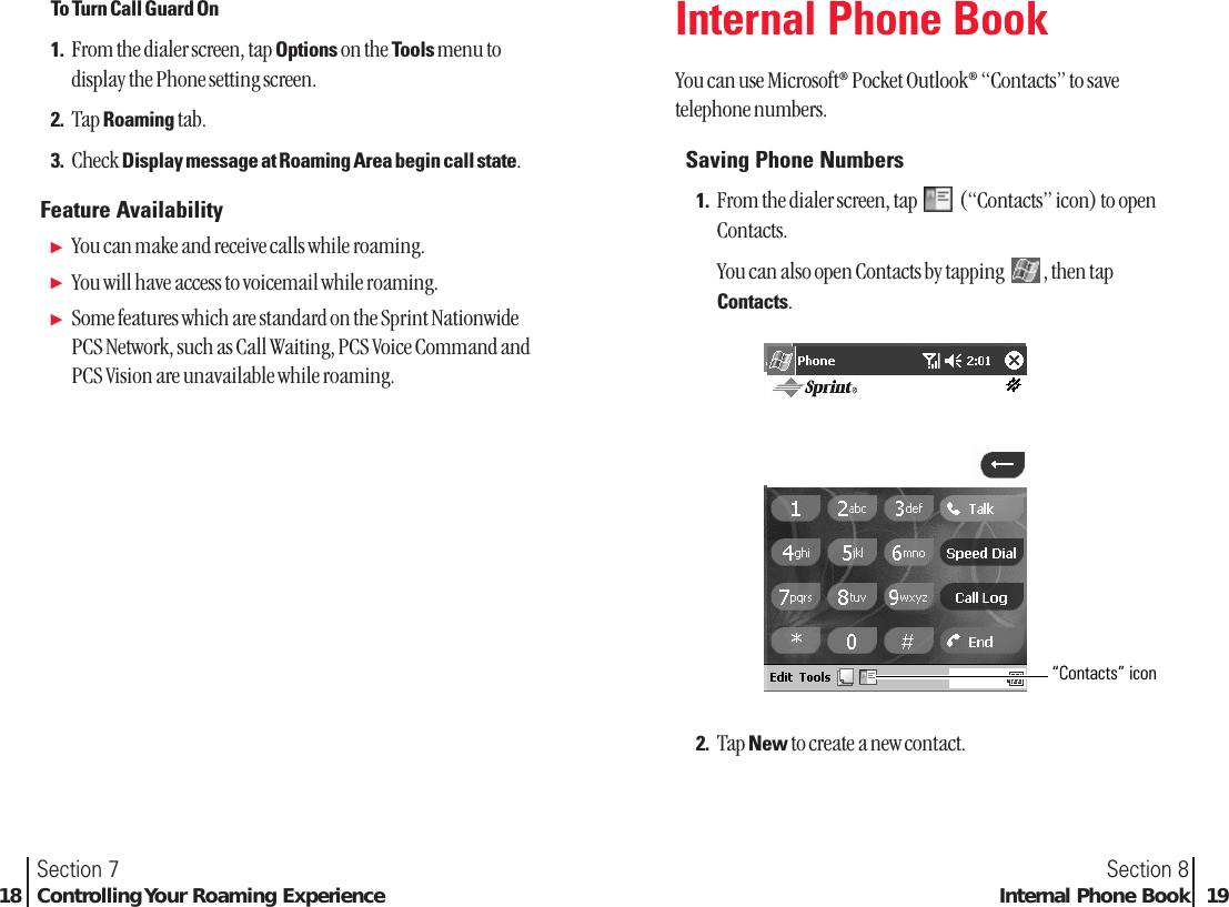 Section 8Internal Phone Book 19Section 718 Controlling Your Roaming ExperienceInternal Phone BookYou can use Microsoft®Pocket Outlook®“Contacts” to savetelephone numbers.Saving Phone Numbers1. From the dialer screen, tap  (“Contacts” icon) to openContacts.You can also open Contacts by tapping  , then tapContacts.2. Tap New to create a new contact.“Contacts” iconTo Turn Call Guard On1. From the dialer screen, tap Options on the Tools menu todisplay the Phone setting screen.2. Tap Roaming tab.3. Check Display message at Roaming Area begin call state.Feature AvailabilityᮣYou can make and receive calls while roaming.ᮣYou will have access to voicemail while roaming.ᮣSome features which are standard on the Sprint NationwidePCS Network, such as Call Waiting, PCS Voice Command andPCS Vision are unavailable while roaming.