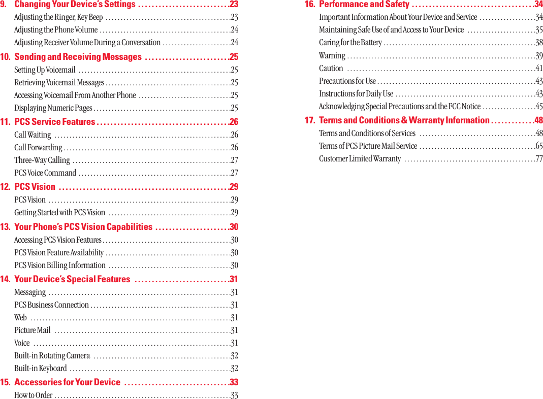 16. Performance and Safety  . . . . . . . . . . . . . . . . . . . . . . . . . . . . . . . . . . . .34Important Information About Your Device and Service  . . . . . . . . . . . . . . . . . . .34Maintaining Safe Use of and Access to Your Device  . . . . . . . . . . . . . . . . . . . . . . .35Caring for the Battery . . . . . . . . . . . . . . . . . . . . . . . . . . . . . . . . . . . . . . . . . . . . . . . . . . .38Warning  . . . . . . . . . . . . . . . . . . . . . . . . . . . . . . . . . . . . . . . . . . . . . . . . . . . . . . . . . . . . . . .39Caution  . . . . . . . . . . . . . . . . . . . . . . . . . . . . . . . . . . . . . . . . . . . . . . . . . . . . . . . . . . . . . . .41Precautions for Use . . . . . . . . . . . . . . . . . . . . . . . . . . . . . . . . . . . . . . . . . . . . . . . . . . . . .43Instructions for Daily Use . . . . . . . . . . . . . . . . . . . . . . . . . . . . . . . . . . . . . . . . . . . . . . .43Acknowledging Special Precautions and the FCC Notice . . . . . . . . . . . . . . . . . .4517. Terms and Conditions &amp; Warranty Information . . . . . . . . . . . . .48Terms and Conditions of Services  . . . . . . . . . . . . . . . . . . . . . . . . . . . . . . . . . . . . . . .48Terms of PCS Picture Mail Service  . . . . . . . . . . . . . . . . . . . . . . . . . . . . . . . . . . . . . . .65Customer Limited Warranty  . . . . . . . . . . . . . . . . . . . . . . . . . . . . . . . . . . . . . . . . . . . .779. Changing Your Device’s Settings  . . . . . . . . . . . . . . . . . . . . . . . . . . .23Adjusting the Ringer, Key Beep  . . . . . . . . . . . . . . . . . . . . . . . . . . . . . . . . . . . . . . . . . .23Adjusting the Phone Volume . . . . . . . . . . . . . . . . . . . . . . . . . . . . . . . . . . . . . . . . . . . .24Adjusting Receiver Volume During a Conversation  . . . . . . . . . . . . . . . . . . . . . . .2410. Sending and Receiving Messages  . . . . . . . . . . . . . . . . . . . . . . . . .25Setting Up Voicemail  . . . . . . . . . . . . . . . . . . . . . . . . . . . . . . . . . . . . . . . . . . . . . . . . . . .25Retrieving Voicemail Messages . . . . . . . . . . . . . . . . . . . . . . . . . . . . . . . . . . . . . . . . . .25Accessing Voicemail From Another Phone  . . . . . . . . . . . . . . . . . . . . . . . . . . . . . . .25Displaying Numeric Pages . . . . . . . . . . . . . . . . . . . . . . . . . . . . . . . . . . . . . . . . . . . . . .2511. PCS Service Features . . . . . . . . . . . . . . . . . . . . . . . . . . . . . . . . . . . . . . .26Call Waiting  . . . . . . . . . . . . . . . . . . . . . . . . . . . . . . . . . . . . . . . . . . . . . . . . . . . . . . . . . . .26Call Forwarding . . . . . . . . . . . . . . . . . . . . . . . . . . . . . . . . . . . . . . . . . . . . . . . . . . . . . . . .26Three-Way Calling  . . . . . . . . . . . . . . . . . . . . . . . . . . . . . . . . . . . . . . . . . . . . . . . . . . . . .27PCS Voice Command  . . . . . . . . . . . . . . . . . . . . . . . . . . . . . . . . . . . . . . . . . . . . . . . . . . .2712. PCS Vision  . . . . . . . . . . . . . . . . . . . . . . . . . . . . . . . . . . . . . . . . . . . . . . . . . .29PCS Vision  . . . . . . . . . . . . . . . . . . . . . . . . . . . . . . . . . . . . . . . . . . . . . . . . . . . . . . . . . . . . .29Getting Started with PCS Vision  . . . . . . . . . . . . . . . . . . . . . . . . . . . . . . . . . . . . . . . . .2913. Your Phone’s PCS Vision Capabilities  . . . . . . . . . . . . . . . . . . . . . .30Accessing PCS Vision Features . . . . . . . . . . . . . . . . . . . . . . . . . . . . . . . . . . . . . . . . . . .30PCS Vision Feature Availability  . . . . . . . . . . . . . . . . . . . . . . . . . . . . . . . . . . . . . . . . . .30PCS Vision Billing Information  . . . . . . . . . . . . . . . . . . . . . . . . . . . . . . . . . . . . . . . . .3014. Your Device’s Special Features  . . . . . . . . . . . . . . . . . . . . . . . . . . . .31Messaging  . . . . . . . . . . . . . . . . . . . . . . . . . . . . . . . . . . . . . . . . . . . . . . . . . . . . . . . . . . . . .31PCS Business Connection . . . . . . . . . . . . . . . . . . . . . . . . . . . . . . . . . . . . . . . . . . . . . . .31Web  . . . . . . . . . . . . . . . . . . . . . . . . . . . . . . . . . . . . . . . . . . . . . . . . . . . . . . . . . . . . . . . . . . .31Picture Mail  . . . . . . . . . . . . . . . . . . . . . . . . . . . . . . . . . . . . . . . . . . . . . . . . . . . . . . . . . . .31Voice  . . . . . . . . . . . . . . . . . . . . . . . . . . . . . . . . . . . . . . . . . . . . . . . . . . . . . . . . . . . . . . . . . .31Built-in Rotating Camera  . . . . . . . . . . . . . . . . . . . . . . . . . . . . . . . . . . . . . . . . . . . . . .32Built-in Keyboard  . . . . . . . . . . . . . . . . . . . . . . . . . . . . . . . . . . . . . . . . . . . . . . . . . . . . . .3215. Accessories for Your Device  . . . . . . . . . . . . . . . . . . . . . . . . . . . . . . .33How to Order  . . . . . . . . . . . . . . . . . . . . . . . . . . . . . . . . . . . . . . . . . . . . . . . . . . . . . . . . . . .33