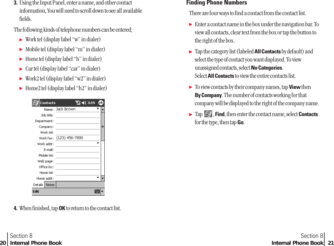 Section 8Internal Phone Book 21Section 820 Internal Phone Book3. Using the Input Panel, enter a name, and other contactinformation, You will need to scroll down to see all availablefields.The following kinds of telephone numbers can be entered;ᮣWork tel (display label “w” in dialer)ᮣMobile tel (display label “m” in dialer)ᮣHome tel (display label “h” in dialer)ᮣCar tel (display label “car” in dialer)ᮣWork2 tel (display label “w2” in dialer)ᮣHome2 tel (display label “h2” in dialer)4. When finished, tap OK to return to the contact list.Finding Phone NumbersThere are four ways to find a contact from the contact list.ᮣEnter a contact name in the box under the navigation bar. Toview all contacts, clear text from the box or tap the button tothe right of the box.ᮣTap the category list (labeled All Contacts by default) andselect the type of contact you want displayed. To viewunassigned contacts, select No Categories.Select All Contacts to view the entire contacts list.ᮣTo view contacts by their company names, tap View then By Company. The number of contacts working for thatcompany will be displayed to the right of the company name.ᮣTap , Find, then enter the contact name, select Contactsfor the type, then tap Go.