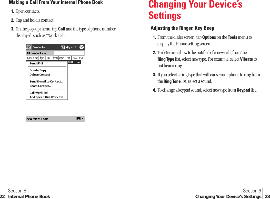 Section 9Changing Your Device’s Settings 23Section 822 Internal Phone BookMaking a Call From Your Internal Phone Book1. Open contacts.2. Tap and hold a contact.3. On the pop-up menu, tap Call and the type of phone numberdisplayed, such as “Work Tel”.Changing Your Device’sSettingsAdjusting the Ringer, Key Beep1. From the dialer screen, tap Options on the Tools menu todisplay the Phone setting screen.2. To determine how to be notified of a new call, from the Ring Type list, select new type. For example, select Vibrate tonot hear a ring.3. If you select a ring type that will cause your phone to ring fromthe Ring Tone list, select a sound.4. To change a keypad sound, select new type from Keypad list.