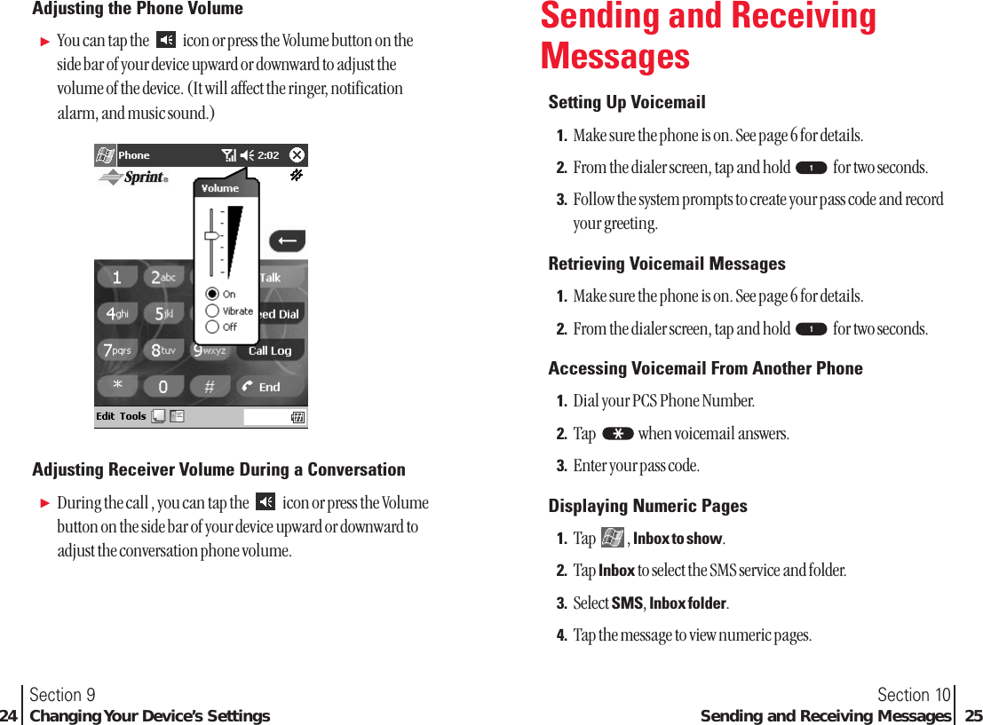 Adjusting the Phone VolumeᮣYou can tap the  icon or press the Volume button on theside bar of your device upward or downward to adjust thevolume of the device. (It will affect the ringer, notificationalarm, and music sound.)Adjusting Receiver Volume During a ConversationᮣDuring the call , you can tap the  icon or press the Volumebutton on the side bar of your device upward or downward toadjust the conversation phone volume.Section 10Sending and Receiving Messages  25Section 924 Changing Your Device’s SettingsSending and ReceivingMessagesSetting Up Voicemail1. Make sure the phone is on. See page 6 for details.2. From the dialer screen, tap and hold  for two seconds.3. Follow the system prompts to create your pass code and recordyour greeting.Retrieving Voicemail Messages1. Make sure the phone is on. See page 6 for details.2. From the dialer screen, tap and hold  for two seconds.Accessing Voicemail From Another Phone1. Dial your PCS Phone Number.2. Tap  when voicemail answers.3. Enter your pass code.Displaying Numeric Pages1. Tap , Inbox to show.2. Tap Inbox to select the SMS service and folder.3. Select SMS, Inbox folder.4. Tap the message to view numeric pages.*