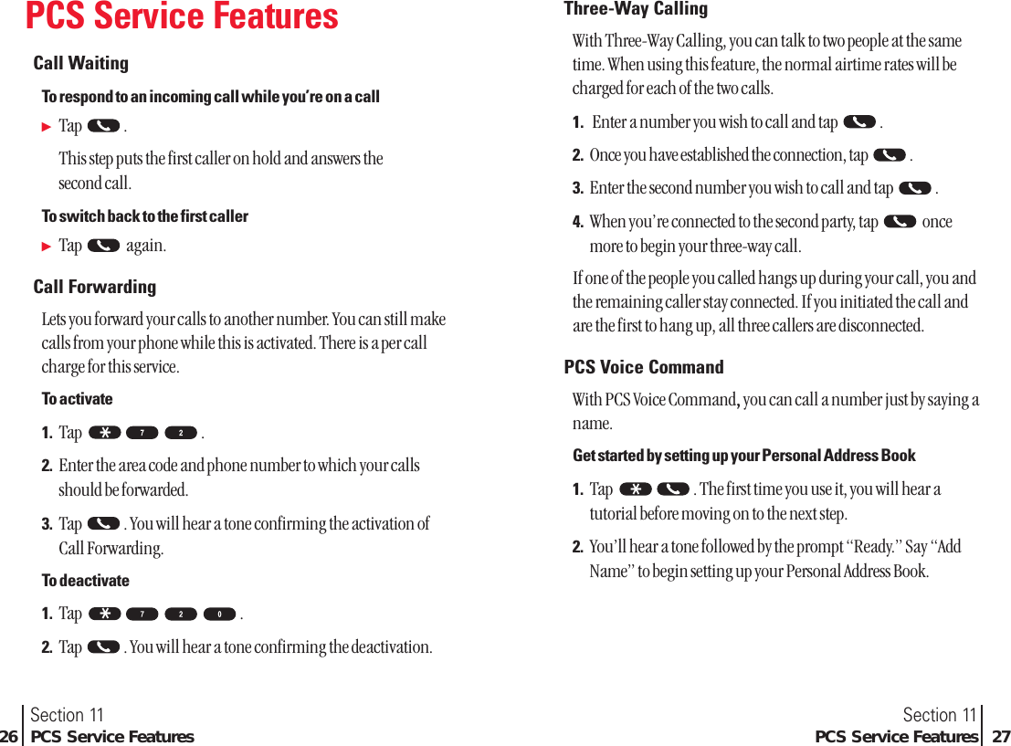 PCS Service FeaturesCall WaitingTo respond to an incoming call while you’re on a callᮣTap .This step puts the first caller on hold and answers the second call.To switch back to the first callerᮣTap again.Call ForwardingLets you forward your calls to another number. You can still makecalls from your phone while this is activated. There is a per callcharge for this service.To activate1. Tap .2. Enter the area code and phone number to which your callsshould be forwarded.3. Tap  . You will hear a tone confirming the activation ofCall Forwarding.To deactivate1. Tap .2. Tap  . You will hear a tone confirming the deactivation.* *Section 11PCS Service Features 27Section 1126 PCS Service FeaturesThree-Way CallingWith Three-Way Calling, you can talk to two people at the sametime. When using this feature, the normal airtime rates will becharged for each of the two calls.1. Enter a number you wish to call and tap .2. Once you have established the connection, tap  .3. Enter the second number you wish to call and tap .4. When you’re connected to the second party, tap  oncemore to begin your three-way call.If one of the people you called hangs up during your call, you andthe remaining caller stay connected. If you initiated the call andare the first to hang up, all three callers are disconnected.PCS Voice CommandWith PCS Voice Command,, you can call a number just by saying aname.Get started by setting up your Personal Address Book1. Tap  . The first time you use it, you will hear atutorial before moving on to the next step.2. You’ll hear a tone followed by the prompt “Ready.” Say “AddName” to begin setting up your Personal Address Book.*