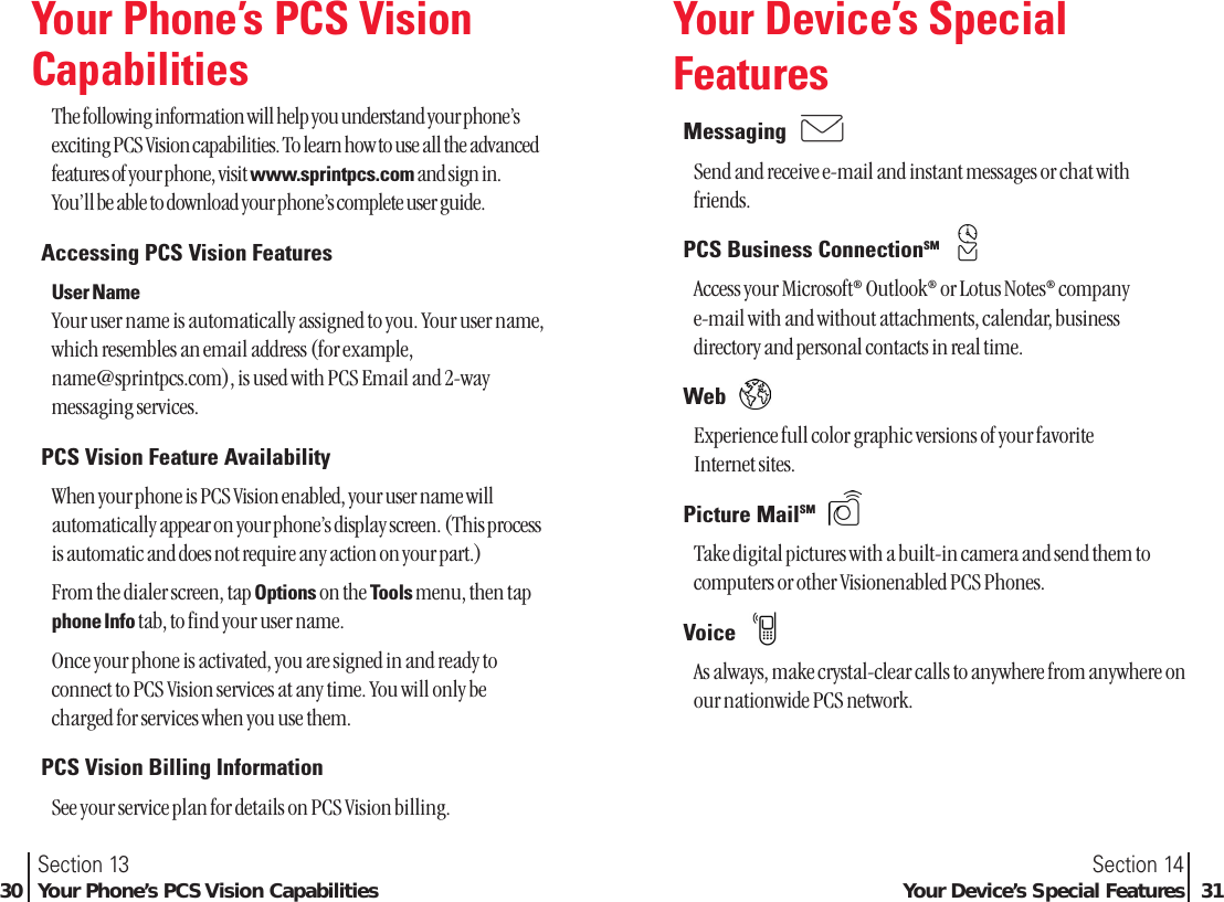 Your Phone’s PCS VisionCapabilitiesThe following information will help you understand your phone’sexciting PCS Vision capabilities. To learn how to use all the advancedfeatures of your phone, visit www.sprintpcs.com and sign in.You’ll be able to download your phone’s complete user guide.Accessing PCS Vision FeaturesUser NameYour user name is automatically assigned to you. Your user name,which resembles an email address (for example,name@sprintpcs.com), is used with PCS Email and 2-waymessaging services.PCS Vision Feature AvailabilityWhen your phone is PCS Vision enabled, your user name willautomatically appear on your phone’s display screen. (This processis automatic and does not require any action on your part.)From the dialer screen, tap Options on the Tools menu, then tapphone Info tab, to find your user name.Once your phone is activated, you are signed in and ready toconnect to PCS Vision services at any time. You will only becharged for services when you use them.PCS Vision Billing InformationSee your service plan for details on PCS Vision billing.Section 14Your Device’s Special Features 31Section 1330 Your Phone’s PCS Vision CapabilitiesYour Device’s SpecialFeaturesMessaging Send and receive e-mail and instant messages or chat withfriends.PCS Business ConnectionSMAccess your Microsoft®Outlook®or Lotus Notes®companye-mail with and without attachments, calendar, businessdirectory and personal contacts in real time.Web Experience full color graphic versions of your favorite Internet sites.Picture MailSMTake digital pictures with a built-in camera and send them tocomputers or other Visionenabled PCS Phones.Voice As always, make crystal-clear calls to anywhere from anywhere onour nationwide PCS network.