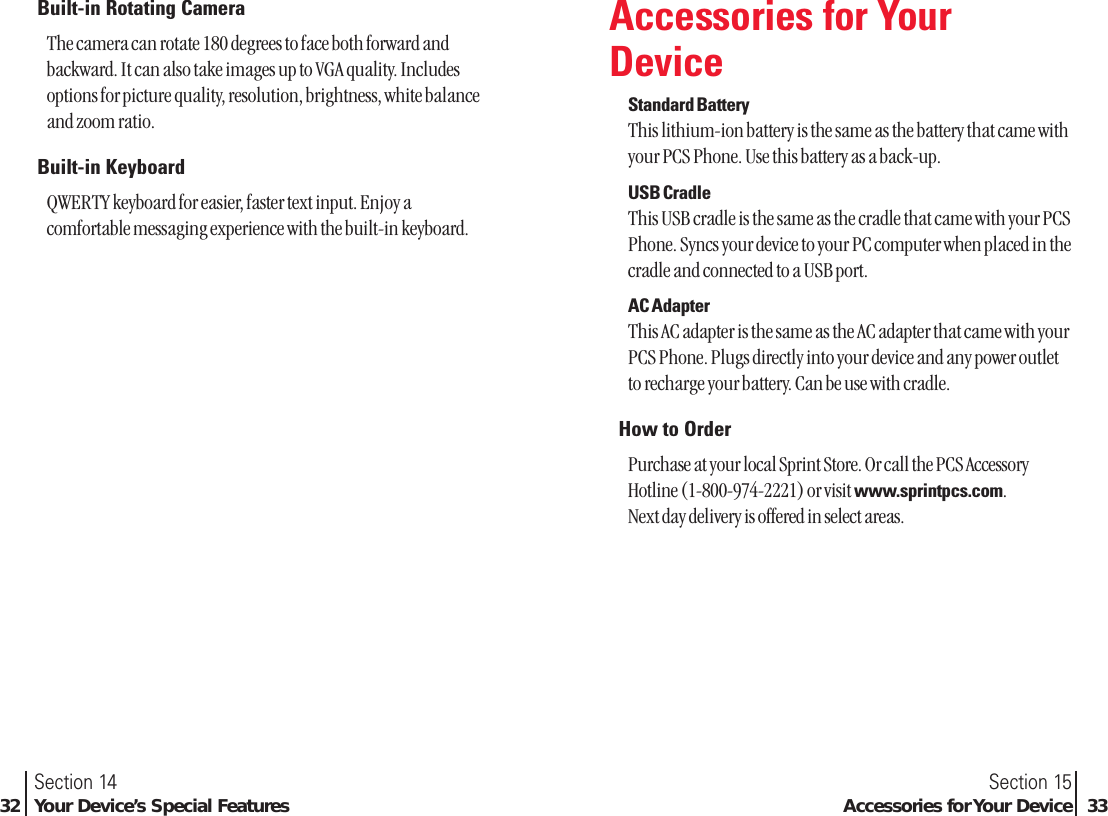 Built-in Rotating CameraThe camera can rotate 180 degrees to face both forward andbackward. It can also take images up to VGA quality. Includesoptions for picture quality, resolution, brightness, white balanceand zoom ratio.Built-in KeyboardQWERTY keyboard for easier, faster text input. Enjoy acomfortable messaging experience with the built-in keyboard.Section 15Accessories for Your Device 33Section 1432 Your Device’s Special FeaturesAccessories for YourDeviceStandard BatteryThis lithium-ion battery is the same as the battery that came withyour PCS Phone. Use this battery as a back-up.USB CradleThis USB cradle is the same as the cradle that came with your PCSPhone. Syncs your device to your PC computer when placed in thecradle and connected to a USB port.AC AdapterThis AC adapter is the same as the AC adapter that came with yourPCS Phone. Plugs directly into your device and any power outletto recharge your battery. Can be use with cradle.How to OrderPurchase at your local Sprint Store. Or call the PCS AccessoryHotline (1-800-974-2221) or visitwww.sprintpcs.com. Next day delivery is offered in select areas.