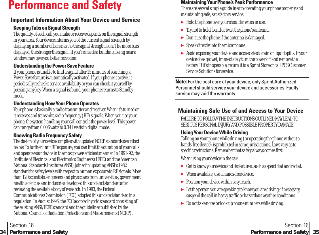 Performance and SafetyImportant Information About Your Device and ServiceKeeping Tabs on Signal StrengthThe quality of each call you make or receive depends on the signal strengthin your area. Your device informs you of the current signal strength bydisplaying a number of bars next to the signal strength icon. The more barsdisplayed, the stronger the signal. If you’re inside a building, being near awindow may give you better reception.Understanding the Power Save FeatureIf your phone is unable to find a signal after 15 minutes of searching, aPower Save feature is automatically activated. If your phone is active, itperiodically rechecks service availability or you can check it yourself bypressing any key. When a signal is found, your phone returns to Standbymode. Understanding How Your Phone OperatesYour phone is basically a radio transmitter and receiver. When it’s turned on,it receives and transmits radio frequency (RF) signals. When you use yourphone, the system handling your call controls the power level. This powercan range from 0.006 watts to 0.341 watts in digital mode.Knowing Radio Frequency SafetyThe design of your device complies with updated NCRP standards describedbelow. To further limit RF exposure, you can limit the duration of your callsand operate your device in the most power-efficient manner. In 1991-92, theInstitute of Electrical and Electronics Engineers (IEEE) and the AmericanNational Standards Institute (ANSI) joined in updating ANSI’s 1982standard for safety levels with respect to human exposure to RF signals. Morethan 120 scientists, engineers and physicians from universities, governmenthealth agencies and industries developed this updated standard afterreviewing the available body of research. In 1993, the FederalCommunications Commission (FCC) adopted this updated standard in aregulation. In August 1996, the FCC adopted hybrid standard consisting ofthe existing ANSI/IEEE standard and the guidelines published by theNational Council of Radiation Protections and Measurements (NCRP).Section 16Performance and Safety 35Section 1634 Performance and SafetyMaintaining Your Phone’s Peak PerformanceThere are several simple guidelines to operating your phone properly andmaintaining safe, satisfactory service. ᮣHold the phone over your shoulder when in use.ᮣTry not to hold, bend or twist the phone’s antenna.ᮣDon’t use the phone if the antenna is damaged.ᮣSpeak directly into the microphone.ᮣAvoid exposing your device and accessories to rain or liquid spills. If yourdevice does get wet, immediately turn the power off and remove thebattery. If it’s inoperable, return it to a Sprint Store or call PCS CustomerService Solutions for service.Note: For the best care of your device, only Sprint AuthorizedPersonnel should service your device and accessories. Faultyservice may void the warranty.Maintaining Safe Use of and Access to Your DeviceFAILURE TO FOLLOW THE INSTRUCTIONS OUTLINED MAY LEAD TOSERIOUS PERSONAL INJURY AND POSSIBLE PROPERTY DAMAGE.Using Your Device While DrivingTalking on your phone while driving (or operating the phone without ahands-free device) is prohibited in some jurisdictions. Laws vary as tospecific restrictions. Remember that safety always comes first.When using your device in the car:ᮣGet to know your device and its features, such as speed dial and redial.ᮣWhen available, use a hands-free device.ᮣPosition your device within easy reach.ᮣLet the person you are speaking to know you are driving; if necessary,suspend the call in heavy traffic or hazardous weather conditions.ᮣDo not take notes or look up phone numbers while driving.