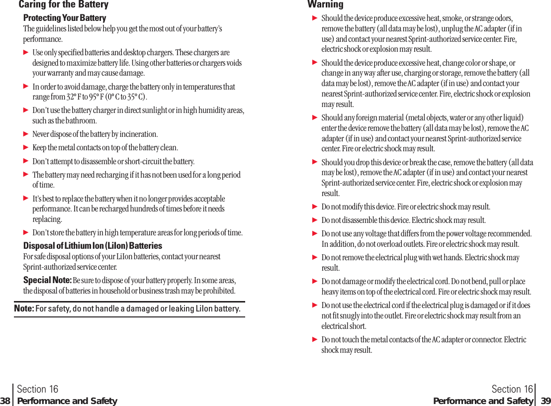 Caring for the BatteryProtecting Your BatteryThe guidelines listed below help you get the most out of your battery’sperformance.ᮣUse only specified batteries and desktop chargers. These chargers aredesigned to maximize battery life. Using other batteries or chargers voidsyour warranty and may cause damage.ᮣIn order to avoid damage, charge the battery only in temperatures thatrange from 32º F to 95º F (0º C to 35º C).ᮣDon’t use the battery charger in direct sunlight or in high humidity areas,such as the bathroom.ᮣNever dispose of the battery by incineration.ᮣKeep the metal contacts on top of the battery clean.ᮣDon’t attempt to disassemble or short-circuit the battery.ᮣThe battery may need recharging if it has not been used for a long periodof time.ᮣIt’s best to replace the battery when it no longer provides acceptableperformance. It can be recharged hundreds of times before it needsreplacing.ᮣDon’t store the battery in high temperature areas for long periods of time. Disposal of Lithium Ion (LiIon) BatteriesFor safe disposal options of your LiIon batteries, contact your nearest Sprint-authorized service center.Special Note: Be sure to dispose of your battery properly. In some areas,the disposal of batteries in household or business trash may be prohibited.Note: For safety, do not handle a damaged or leaking LiIon battery.Section 16Performance and Safety 39Section 1638 Performance and SafetyWarningᮣShould the device produce excessive heat, smoke, or strange odors,remove the battery (all data may be lost), unplug the AC adapter (if inuse) and contact your nearest Sprint-authorized service center. Fire,electric shock or explosion may result.ᮣShould the device produce excessive heat, change color or shape, orchange in any way after use, charging or storage, remove the battery (alldata may be lost), remove the AC adapter (if in use) and contact yournearest Sprint-authorized service center. Fire, electric shock or explosionmay result.ᮣShould any foreign material (metal objects, water or any other liquid)enter the device remove the battery (all data may be lost), remove the ACadapter (if in use) and contact your nearest Sprint-authorized servicecenter. Fire or electric shock may result.ᮣShould you drop this device or break the case, remove the battery (all datamay be lost), remove the AC adapter (if in use) and contact your nearestSprint-authorized service center. Fire, electric shock or explosion mayresult.ᮣDo not modify this device. Fire or electric shock may result.ᮣDo not disassemble this device. Electric shock may result.ᮣDo not use any voltage that differs from the power voltage recommended.In addition, do not overload outlets. Fire or electric shock may result.ᮣDo not remove the electrical plug with wet hands. Electric shock mayresult.ᮣDo not damage or modify the electrical cord. Do not bend, pull or placeheavy items on top of the electrical cord. Fire or electric shock may result.ᮣDo not use the electrical cord if the electrical plug is damaged or if it doesnot fit snugly into the outlet. Fire or electric shock may result from anelectrical short.ᮣDo not touch the metal contacts of the AC adapter or connector. Electricshock may result.