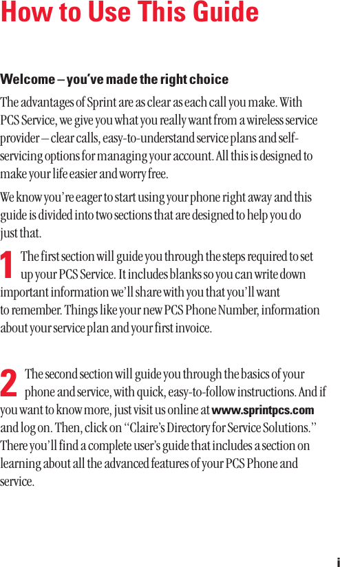 How to Use This GuideWelcome – you’ve made the right choiceThe advantages of Sprint are as clear as each call you make. With PCS Service, we give you what you really want from a wireless serviceprovider – clear calls, easy-to-understand service plans and self-servicing options for managing your account. All this is designed tomake your life easier and worry free.We know you’re eager to start using your phone right away and thisguide is divided into two sections that are designed to help you do just that.  The first section will guide you through the steps required to set up your PCS Service. It includes blanks so you can write downimportant information we’ll share with you that you’ll want to remember. Things like your new PCS Phone Number, informationabout your service plan and your first invoice.  The second section will guide you through the basics of yourphone and service, with quick, easy-to-follow instructions. And ifyou want to know more, just visit us online at www.sprintpcs.comand log on. Then, click on “Claire’s Directory for Service Solutions.”There you’ll find a complete user’s guide that includes a section onlearning about all the advanced features of your PCS Phone andservice.i21