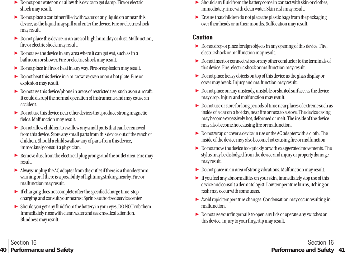 ᮣDo not pour water on or allow this device to get damp. Fire or electricshock may result.ᮣDo not place a container filled with water or any liquid on or near thisdevice, as the liquid may spill and enter the device. Fire or electric shockmay result.ᮣDo not place this device in an area of high humidity or dust. Malfunction,fire or electric shock may result.ᮣDo not use the device in any area where it can get wet, such as in abathroom or shower. Fire or electric shock may result.ᮣDo not place in fire or heat in any way. Fire or explosion may result.ᮣDo not heat this device in a microwave oven or on a hot plate. Fire orexplosion may result.ᮣDo not use this device/phone in areas of restricted use, such as on aircraft.It could disrupt the normal operation of instruments and may cause anaccident.ᮣDo not use this device near other devices that produce strong magneticfields. Malfunction may result.ᮣDo not allow children to swallow any small parts that can be removedfrom this device. Store any small parts from this device out of the reach ofchildren. Should a child swallow any of parts from this device,immediately consult a physician. ᮣRemove dust from the electrical plug prongs and the outlet area. Fire mayresult.ᮣAlways unplug the AC adapter from the outlet if there is a thunderstormwarning or if there is a possibility of lightning striking nearby. Fire ormalfunction may result.ᮣIf charging does not complete after the specified charge time, stopcharging and consult your nearest Sprint-authorized service center.ᮣShould you get any fluid from the battery in your eyes, DO NOT rub them.Immediately rinse with clean water and seek medical attention.Blindness may result.Section 16Performance and Safety 41Section 1640 Performance and SafetyᮣShould any fluid from the battery come in contact with skin or clothes,immediately rinse with clean water. Skin rash may result.ᮣEnsure that children do not place the plastic bags from the packagingover their heads or in their mouths. Suffocation may result. CautionᮣDo not drop or place foreign objects in any opening of this device. Fire,electric shock or malfunction may result.ᮣDo not insert or connect wires or any other conductor to the terminals ofthis device. Fire, electric shock or malfunction may result. ᮣDo not place heavy objects on top of this device as the glass display orcover may break. Injury and malfunction may result.ᮣDo not place on any unsteady, unstable or slanted surface, as the devicemay drop. Injury and malfunction may result. ᮣDo not use or store for long periods of time near places of extreme such asinside of a car on a hot day, near fire or next to a stove. The device casingmay become excessively hot, deformed or melt. The inside of the devicemay also become hot causing fire or malfunction. ᮣDo not wrap or cover a device in use or the AC adapter with a cloth. Theinside of the device may also become hot causing fire or malfunction. ᮣDo not move the device too quickly or with exaggerated movements. Thestylus may be dislodged from the device and injury or property damagemay result.ᮣDo not place in an area of strong vibrations. Malfunction may result.ᮣIf you feel any abnormalities on your skin, immediately stop use of thisdevice and consult a dermatologist. Low temperature burns, itching orrash may occur with some users.ᮣAvoid rapid temperature changes. Condensation may occur resulting inmalfunction.ᮣDo not use your fingernails to open any lids or operate any switches onthis device. Injury to your fingertip may result.