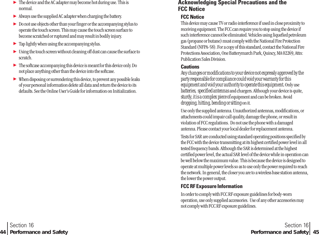 ᮣThe device and the AC adapter may become hot during use. This isnormal.ᮣAlways use the supplied AC adapter when charging the battery.ᮣDo not use objects other than your finger or the accompanying stylus tooperate the touch screen. This may cause the touch screen surface tobecome scratched or ruptured and may result in bodily injury.ᮣTap lightly when using the accompanying stylus. ᮣUsing the touch screen without cleaning off dust can cause the surface toscratch.ᮣThe softcase accompanying this device is meant for this device only. Donot place anything other than the device into the softcase.ᮣWhen disposing or surrendering this device, to prevent any possible leaksof your personal information delete all data and return the device to itsdefaults. See the Online User’s Guide for information on Initialization.Section 16Performance and Safety 45Section 1644 Performance and SafetyAcknowledging Special Precautions and the FCC NoticeFCC NoticeThis device may cause TV or radio interference if used in close proximity toreceiving equipment. The FCC can require you to stop using the device ifsuch interference cannot be eliminated. Vehicles using liquefied petroleumgas (propane or butane) must comply with the National Fire ProtectionStandard (NFPA-58). For a copy of this standard, contact the National FireProtections Association, One Batterymarch Park, Quincy, MA 02269, Attn:Publication Sales Division.CautionsAny changes or modifications to your device not expressly approved by the party responsible for compliance could void your warranty for this equipment and void your authority to operate this equipment. Only use  batteries,  specified antennas and chargers. Although your device is quite, sturdy, it is a complex piece of equipment and can be broken. Avoid dropping, hitting, bending or sitting on it.Use only the supplied antenna. Unauthorized antennas, modifications, orattachments could impair call quality, damage the phone, or result inviolation of FCC regulations.  Do not use the phone with a damagedantenna. Please contact your local dealer for replacement antenna.Tests for SAR are conducted using standard operating positions specified bythe FCC with the device transmitting at its highest certified power level in alltested frequency bands. Although the SAR is determined at the highestcertified power level, the actual SAR level of the device while in operation canbe well below the maximum value. This is because the device is designed tooperate at multiple power levels so as to use only the power required to reachthe network. In general, the closer you are to a wireless base station antenna,the lower the power output.FCC RF Exposure InformationIn order to comply with FCC RF exposure guidelines for body-wornoperation, use only supplied accessories.  Use of any other accessories maynot comply with FCC RF exposure guidelines.