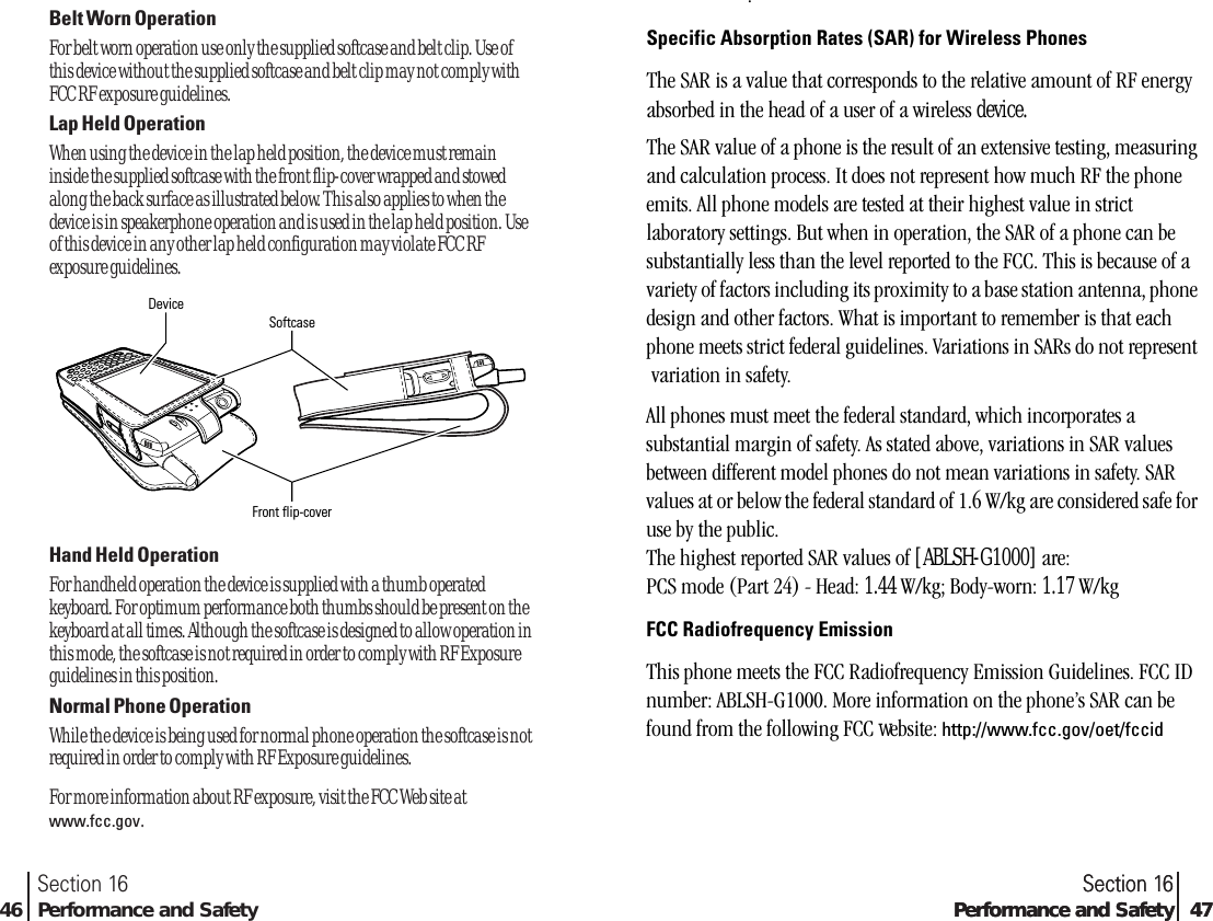 Section 16Performance and Safety 47Section 1646 Performance and SafetyBelt Worn OperationFor belt worn operation use only the supplied softcase and belt clip. Use ofthis device without the supplied softcase and belt clip may not comply withFCC RF exposure guidelines. Lap Held OperationWhen using the device in the lap held position, the device must remaininside the supplied softcase with the front flip-cover wrapped and stowedalong the back surface as illustrated below. This also applies to when thedevice is in speakerphone operation and is used in the lap held position. Useof this device in any other lap held configuration may violate FCC RFexposure guidelines. Hand Held OperationFor handheld operation the device is supplied with a thumb operatedkeyboard. For optimum performance both thumbs should be present on thekeyboard at all times. Although the softcase is designed to allow operation inthis mode, the softcase is not required in order to comply with RF Exposureguidelines in this position. Normal Phone Operation While the device is being used for normal phone operation the softcase is notrequired in order to comply with RF Exposure guidelines. For more information about RF exposure, visit the FCC Web site atwww.fcc.gov.DeviceSoftcaseFront flip-coverSection 16Performance and Safety 47.Specific Absorption Rates (SAR) for Wireless PhonesThe SAR is a value that corresponds to the relative amount of RF energy absorbed in the head of a user of a wireless device.The SAR value of a phone is the result of an extensive testing, measuring and calculation process. It does not represent how much RF the phone emits. All phone models are tested at their highest value in strict laboratory settings. But when in operation, the SAR of a phone can be substantially less than the level reported to the FCC. This is because of a variety of factors including its proximity to a base station antenna, phone design and other factors. What is important to remember is that each phone meets strict federal guidelines. Variations in SARs do not represent  variation in safety.All phones must meet the federal standard, which incorporates a substantial margin of safety. As stated above, variations in SAR values between different model phones do not mean variations in safety. SAR values at or below the federal standard of 1.6 W/kg are considered safe for use by the public.The highest reported SAR values of SH-G1000 are:PCS mode (Part 24) - Head: TBD W/kg; Body-worn: TBD W/kgFCC Radiofrequency EmissionThis phone meets the FCC Radiofrequency Emission Guidelines. FCC ID number: ABLSH-G1000. More information on the phone’s SAR can be found from the following FCC Web site: http://www.fcc.gov/oet/fccidAll phones must meet the federal standard, which incorporates a substantial margin of safety. As stated above, variations in SAR values between different model phones do not mean variations in safety. SAR values at or below the federal standard of 1.6 W/kg are considered safe for use by the public.The highest reported SAR values of [ABLSH-G1000] are:PCS mode (Part 24) - Head: 1.44 W/kg; Body-worn: 1.17 W/kgFCC Radiofrequency EmissionThis phone meets the FCC Radiofrequency Emission Guidelines. FCC ID number: ABLSH-G1000. More information on the phone’s SAR can be found from the following FCC website: http://www.fcc.gov/oet/fccid