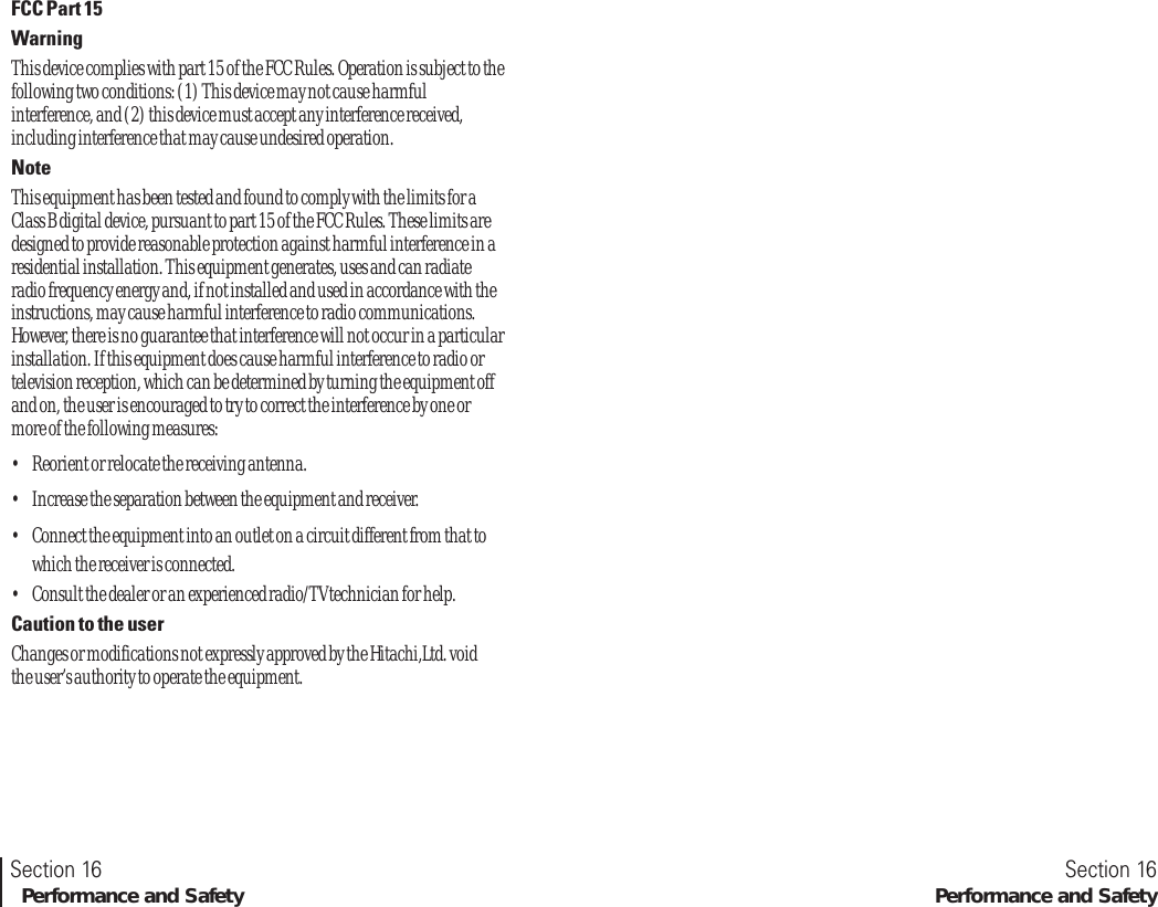 FCC Part 15WarningThis device complies with part 15 of the FCC Rules. Operation is subject to thefollowing two conditions: (1) This device may not cause harmfulinterference, and (2) this device must accept any interference received,including interference that may cause undesired operation.NoteThis equipment has been tested and found to comply with the limits for aClass B digital device, pursuant to part 15 of the FCC Rules. These limits aredesigned to provide reasonable protection against harmful interference in aresidential installation. This equipment generates, uses and can radiateradio frequency energy and, if not installed and used in accordance with theinstructions, may cause harmful interference to radio communications.However, there is no guarantee that interference will not occur in a particularinstallation. If this equipment does cause harmful interference to radio ortelevision reception, which can be determined by turning the equipment offand on, the user is encouraged to try to correct the interference by one ormore of the following measures:•Reorient or relocate the receiving antenna.•Increase the separation between the equipment and receiver.•Connect the equipment into an outlet on a circuit different from that towhich the receiver is connected.•Consult the dealer or an experienced radio/TV technician for help.Caution to the userChanges or modifications not expressly approved by the Hitachi,Ltd. voidthe user’s authority to operate the equipment.Section 16   Performance and SafetySection 16Performance and Safety   