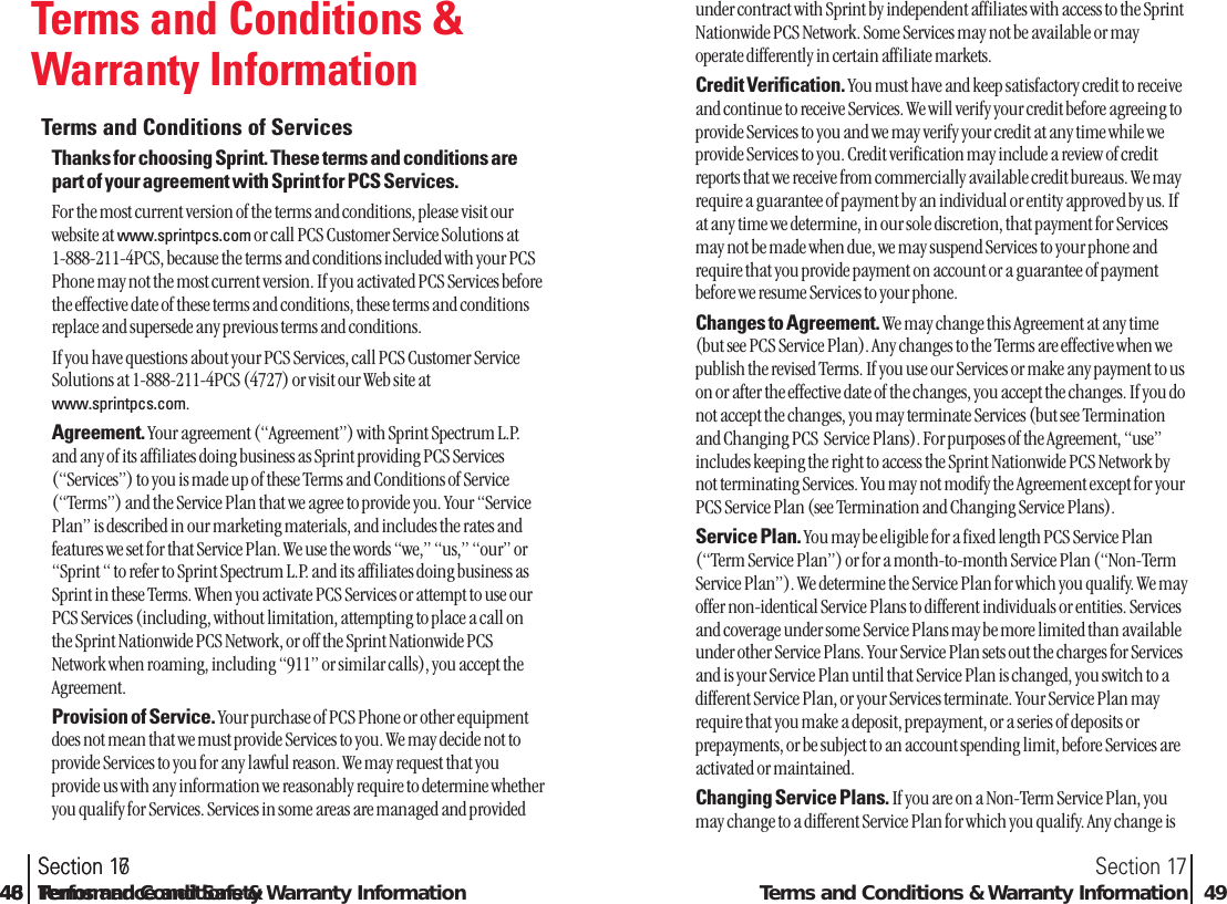 Terms and Conditions &amp;Warranty InformationTerms and Conditions of Services Thanks for choosing Sprint. These terms and conditions arepart of your agreement with Sprint for PCS Services.For the most current version of the terms and conditions, please visit ourwebsite at www.sprintpcs.com or call PCS Customer Service Solutions at 1-888-211-4PCS, because the terms and conditions included with your PCSPhone may not the most current version. If you activated PCS Services beforethe effective date of these terms and conditions, these terms and conditionsreplace and supersede any previous terms and conditions.If you have questions about your PCS Services, call PCS Customer ServiceSolutions at 1-888-211-4PCS (4727) or visit our Web site atwww.sprintpcs.com.Agreement. Your agreement (“Agreement”) with Sprint Spectrum L.P.and any of its affiliates doing business as Sprint providing PCS Services(“Services”) to you is made up of these Terms and Conditions of Service(“Terms”) and the Service Plan that we agree to provide you. Your “ServicePlan” is described in our marketing materials, and includes the rates andfeatures we set for that Service Plan. We use the words “we,” “us,” “our” or“Sprint “ to refer to Sprint Spectrum L.P. and its affiliates doing business asSprint in these Terms. When you activate PCS Services or attempt to use ourPCS Services (including, without limitation, attempting to place a call onthe Sprint Nationwide PCS Network, or off the Sprint Nationwide PCSNetwork when roaming, including “911” or similar calls), you accept theAgreement.Provision of Service. Your purchase of PCS Phone or other equipmentdoes not mean that we must provide Services to you. We may decide not toprovide Services to you for any lawful reason. We may request that youprovide us with any information we reasonably require to determine whetheryou qualify for Services. Services in some areas are managed and providedSection 17Terms and Conditions &amp; Warranty Information 49Section 1748 Terms and Conditions &amp; Warranty Informationunder contract with Sprint by independent affiliates with access to the SprintNationwide PCS Network. Some Services may not be available or mayoperate differently in certain affiliate markets.Credit Verification. You must have and keep satisfactory credit to receiveand continue to receive Services. We will verify your credit before agreeing toprovide Services to you and we may verify your credit at any time while weprovide Services to you. Credit verification may include a review of creditreports that we receive from commercially available credit bureaus. We mayrequire a guarantee of payment by an individual or entity approved by us. Ifat any time we determine, in our sole discretion, that payment for Servicesmay not be made when due, we may suspend Services to your phone andrequire that you provide payment on account or a guarantee of paymentbefore we resume Services to your phone.Changes to Agreement. We may change this Agreement at any time(but see PCS Service Plan). Any changes to the Terms are effective when wepublish the revised Terms. If you use our Services or make any payment to uson or after the effective date of the changes, you accept the changes. If you donot accept the changes, you may terminate Services (but see Terminationand Changing PCS  Service Plans). For purposes of the Agreement, “use”includes keeping the right to access the Sprint Nationwide PCS Network bynot terminating Services. You may not modify the Agreement except for yourPCS Service Plan (see Termination and Changing Service Plans).Service Plan. You may be eligible for a fixed length PCS Service Plan(“Term Service Plan”) or for a month-to-month Service Plan (“Non-TermService Plan”). We determine the Service Plan for which you qualify. We mayoffer non-identical Service Plans to different individuals or entities. Servicesand coverage under some Service Plans may be more limited than availableunder other Service Plans. Your Service Plan sets out the charges for Servicesand is your Service Plan until that Service Plan is changed, you switch to adifferent Service Plan, or your Services terminate. Your Service Plan mayrequire that you make a deposit, prepayment, or a series of deposits orprepayments, or be subject to an account spending limit, before Services areactivated or maintained.Changing Service Plans. If you are on a Non-Term Service Plan, youmay change to a different Service Plan for which you qualify. Any change isSection 1646 Performance and Safety