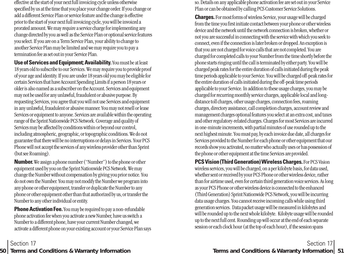 effective at the start of your next full invoicing cycle unless otherwisespecified by us at the time that you place your change order. If you change oradd a different Service Plan or service feature and the change is effectiveprior to the start of your next full invoicing cycle, you will be invoiced aprorated amount. We may require a service charge for implementing anychange directed by you as well as the Service Plan or optional service featuresyou select. If you are on a Term Service Plan, your ability to change toanother Service Plan may be limited and we may require you to pay atermination fee as set out in your Service Plan. Use of Services and Equipment; Availability. You must be at least18 years old to subscribe to our Services. We may require you to provide proofof your age and identity. If you are under 18 years old you may be eligible forcertain Services that have Account Spending Limits if a person 18 years orolder is also named as a subscriber on the Account. Services and equipmentmay not be used for any unlawful, fraudulent or abusive purpose. Byrequesting Services, you agree that you will not use Services and equipmentin any unlawful, fraudulent or abusive manner. You may not resell or leaseServices or equipment to anyone. Services are available within the operatingrange of the Sprint Nationwide PCS Network. Coverage and quality ofServices may be affected by conditions within or beyond our control,including atmospheric, geographic, or topographic conditions. We do notguarantee that there will be no interruptions or delays in Services. Your PCSPhone will not accept the services of any wireless provider other than Sprint(but see Roaming).Number. We assign a phone number (“Number”) to the phone or otherequipment used by you on the Sprint Nationwide PCS Network. We maychange the Number without compensation by giving you prior notice. Youdo not own the Number. You may not modify the Number we program intoany phone or other equipment, transfer or duplicate the Number to anyphone or other equipment other than that authorized by us, or transfer theNumber to any other individual or entity.Phone Activation Fee. You may be required to pay a non-refundablephone activation fee when you activate a new Number, have us switch aNumber to a different phone, have your current Number changed, weactivate a different phone on your existing account or your Service Plan saysSection 17Terms and Conditions &amp; Warranty Information 51Section 1750 Terms and Conditions &amp; Warranty Informationso. Details on any applicable phone activation fee are set out in your ServicePlan or can be obtained by calling PCS Customer Service Solutions.Charges. For most forms of wireless Service, your usage will be chargedfrom the time you first initiate contact between your phone or other wirelessdevice and the network until the network connection is broken, whether ornot you are successful in connecting with the service with which you seek toconnect, even if the connection is later broken or dropped. An exception isthat you are not charged for voice calls that are not completed. You arecharged for completed calls to your Number from the time shortly before thephone starts ringing until the call is terminated by either party. You will becharged peak rates for the entire duration of calls initiated during the peaktime periods applicable to your Service. You will be charged off-peak rates forthe entire duration of calls initiated during the off-peak time periodsapplicable to your Service. In addition to these usage charges, you may becharged for recurring monthly service charges, applicable local and long-distance toll charges, other usage charges, connection fees, roamingcharges, directory assistance, call completion charges, account review andmanagement charges optional features you select at an extra cost, and taxesand other regulatory-related charges. Charges for most Services are incurredin one-minute increments, with partial minutes of use rounded up to thenext highest minute. You must pay, by each invoice due date, all charges forServices provided to the Number for each phone or other equipment that ourrecords show you activated, no matter who actually uses or has possession ofthe phone or other equipment at the time Services are provided.PCS Vision (Third Generation) Wireless Charges. For PCS Visionwireless services, you will be charged, on a per kilobyte basis, for data used,whether sent or received by your PCS Phone or other wireless device, ratherthan for airtime used, even for certain third generation voice services. As longas your PCS Phone or other wireless device is connected to the enhanced(Third Generation) Sprint Nationwide PCS Network, you will be incurringdata usage charges. You cannot receive incoming calls while using thirdgeneration services.  Data packet usage will be measured in kilobytes andwill be rounded up to the next whole kilobyte.  Kilobyte usage will be roundedup to the next full cent. Rounding up will occur at the end of each separatesession or each clock hour (at the top of each hour), if the session spans