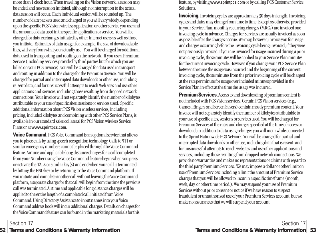 more than 1 clock hour. When traveling on the Vision network, a session maybe ended and new session initiated, although no interruption to the actualdata session will occur.  Each individual session will be rounded up. Thenumber of data packets used and charged to you will vary widely, dependingupon the specific PCS Vision wireless application or other service you use andthe amount of data used in the specific application or service.  You will becharged for data exchanges initiated by other Internet users as well as thoseyou initiate.  Estimates of data usage, for example, the size of downloadablefiles, will vary from what you actually use.  You will be charged for additionaldata used in transporting and routing on the network.  If you use a PremiumService (including services provided by third parties but for which you arebilled on your PCS Invoice), you will be charged for data used in transportand routing in addition to the charge for the Premium Service.  You will becharged for partial and interrupted data downloads or other use, includingre-sent data, and for unsuccessful attempts to reach Web sites and use otherapplications and  services, including those resulting from dropped networkconnections. Your invoice will not separately identify the number of kilobytesattributable to your use of specific sites, sessions or services used.  Specificadditional information about PCS Vision wireless services, includingpricing, included kilobytes and combining with other PCS Service Plans, isavailable in our standard sales collateral for PCS Vision wireless ServicePlans or at www.sprintpcs.com.Voice Command. PCS Voice Command is an optional service that allowsyou to place calls by using speech recognition technology. Calls to 911 orsimilar emergency numbers cannot be placed through the Voice Commandfeature. Airtime and applicable long distance charges for a call completedfrom your Number using the Voice Command feature begin when you pressor activate the TALK or similar key(s) and end when your call is terminatedby hitting the END key or by returning to the Voice Command platform. Ifyou initiate and complete another call without leaving the Voice Commandplatform, a separate charge for that call will begin from the time the previouscall was terminated. Airtime and applicable long distance charges will beapplied to the entire length of a completed call initiated from VoiceCommand. Using Directory Assistance to input names into your VoiceCommand address book will incur additional charges. Details on charges forthe Voice Command feature can be found in the marketing materials for thisSection 17Terms and Conditions &amp; Warranty Information 53Section 1752 Terms and Conditions &amp; Warranty Informationfeature, by visiting www.sprintpcs.com or by calling PCS Customer ServiceSolutions.Invoicing. Invoicing cycles are approximately 30 days in length. Invoicingcycles and dates may change from time to time. Except as otherwise providedin your Service Plan, monthly recurring charges (MRCs) are invoiced oneinvoicing cycle in advance. Charges for Services are usually invoiced as soonas possible after the charges accrue. We may, however, invoice you for usageand charges occurring before the invoicing cycle being invoiced, if they werenot previously invoiced. If you are invoiced for usage incurred during a priorinvoicing cycle, those minutes will be applied to your Service Plan minutesfor the current invoicing cycle. However, if you change your PCS Service Planbetween the time the usage was incurred and the beginning of the currentinvoicing cycle, those minutes from the prior invoicing cycle will be chargedat the rate per minute for usage over included minutes provided in theService Plan in effect at the time the usage was incurred. Premium Services. Access to and downloading of premium content isnot included with PCS Vision services. Certain PCS Vision services (e.g.,Games, Ringers and Screen Savers) contain mostly premium content. Yourinvoice will not separately identify the number of kilobytes attributable toyour use of specific sites, sessions or services used. You will be charged forPremium Services at the rates and charges specified at the time of access ordownload, in addition to data usage charges you will incur while connectedto the Sprint Nationwide PCS Network. You will be charged for partial andinterrupted data downloads or other use, including data that is resent, andfor unsuccessful attempts to reach websites and use other applications andservices, including those resulting from dropped network connections. Weprovide no warranties and makes no representations or claims with regard tothe third party Premium Services.  We may impose a dollar or other limit onuse of Premium Services including a limit the amount of Premium Servicecharges that you will be allowed to incur in a specific timeframe (month,week, day, or other time period.). We may suspend your use of PremiumServices without prior consent or notice if we have reason to suspectfraudulent or unauthorized use of your Premium Services account, but wemake no assurances that we will suspend your account. 