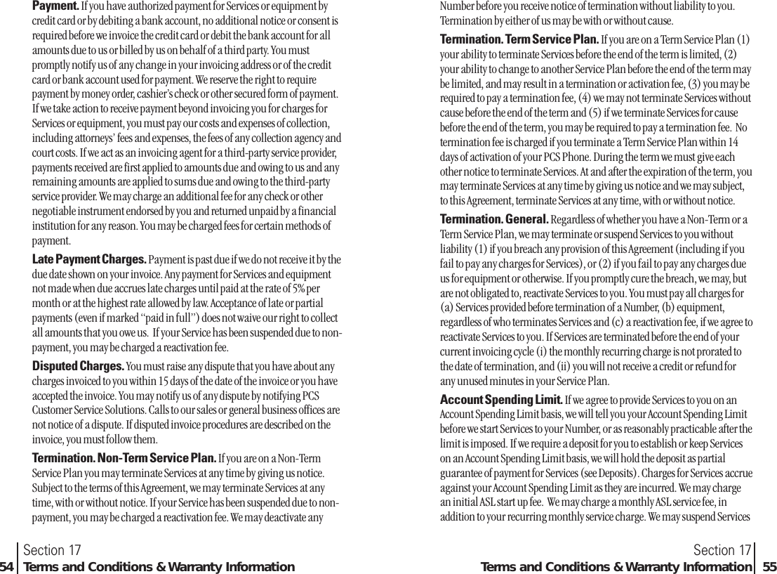 Payment. If you have authorized payment for Services or equipment bycredit card or by debiting a bank account, no additional notice or consent isrequired before we invoice the credit card or debit the bank account for allamounts due to us or billed by us on behalf of a third party. You mustpromptly notify us of any change in your invoicing address or of the creditcard or bank account used for payment. We reserve the right to requirepayment by money order, cashier’s check or other secured form of payment.If we take action to receive payment beyond invoicing you for charges forServices or equipment, you must pay our costs and expenses of collection,including attorneys’ fees and expenses, the fees of any collection agency andcourt costs. If we act as an invoicing agent for a third-party service provider,payments received are first applied to amounts due and owing to us and anyremaining amounts are applied to sums due and owing to the third-partyservice provider. We may charge an additional fee for any check or othernegotiable instrument endorsed by you and returned unpaid by a financialinstitution for any reason. You may be charged fees for certain methods ofpayment.Late Payment Charges. Payment is past due if we do not receive it by thedue date shown on your invoice. Any payment for Services and equipmentnot made when due accrues late charges until paid at the rate of 5% permonth or at the highest rate allowed by law. Acceptance of late or partialpayments (even if marked “paid in full”) does not waive our right to collectall amounts that you owe us.  If your Service has been suspended due to non-payment, you may be charged a reactivation fee.Disputed Charges. You must raise any dispute that you have about anycharges invoiced to you within 15 days of the date of the invoice or you haveaccepted the invoice. You may notify us of any dispute by notifying PCSCustomer Service Solutions. Calls to our sales or general business offices arenot notice of a dispute. If disputed invoice procedures are described on theinvoice, you must follow them.Termination. Non-Term Service Plan. If you are on a Non-TermService Plan you may terminate Services at any time by giving us notice.Subject to the terms of this Agreement, we may terminate Services at anytime, with or without notice. If your Service has been suspended due to non-payment, you may be charged a reactivation fee. We may deactivate anySection 17Terms and Conditions &amp; Warranty Information 55Section 1754 Terms and Conditions &amp; Warranty InformationNumber before you receive notice of termination without liability to you.Termination by either of us may be with or without cause.Termination. Term Service Plan. If you are on a Term Service Plan (1)your ability to terminate Services before the end of the term is limited, (2)your ability to change to another Service Plan before the end of the term maybe limited, and may result in a termination or activation fee, (3) you may berequired to pay a termination fee, (4) we may not terminate Services withoutcause before the end of the term and (5) if we terminate Services for causebefore the end of the term, you may be required to pay a termination fee.  Notermination fee is charged if you terminate a Term Service Plan within 14days of activation of your PCS Phone. During the term we must give eachother notice to terminate Services. At and after the expiration of the term, youmay terminate Services at any time by giving us notice and we may subject,to this Agreement, terminate Services at any time, with or without notice. Termination. General. Regardless of whether you have a Non-Term or aTerm Service Plan, we may terminate or suspend Services to you withoutliability (1) if you breach any provision of this Agreement (including if youfail to pay any charges for Services), or (2) if you fail to pay any charges dueus for equipment or otherwise. If you promptly cure the breach, we may, butare not obligated to, reactivate Services to you. You must pay all charges for(a) Services provided before termination of a Number, (b) equipment,regardless of who terminates Services and (c) a reactivation fee, if we agree toreactivate Services to you. If Services are terminated before the end of yourcurrent invoicing cycle (i) the monthly recurring charge is not prorated tothe date of termination, and (ii) you will not receive a credit or refund forany unused minutes in your Service Plan. Account Spending Limit. If we agree to provide Services to you on anAccount Spending Limit basis, we will tell you your Account Spending Limitbefore we start Services to your Number, or as reasonably practicable after thelimit is imposed. If we require a deposit for you to establish or keep Serviceson an Account Spending Limit basis, we will hold the deposit as partialguarantee of payment for Services (see Deposits). Charges for Services accrueagainst your Account Spending Limit as they are incurred. We may chargean initial ASL start up fee.  We may charge a monthly ASL service fee, inaddition to your recurring monthly service charge. We may suspend Services