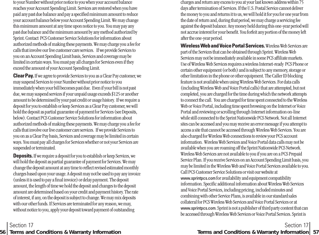to your Number without prior notice to you when your account balancereaches your Account Spending Limit. Services are restored when you havepaid any past due balance and pay a specified minimum amount to reduceyour account balance below your Account Spending Limit. We may changethis minimum amount at any time upon notice to you. You may pay anypast due balance and the minimum amount by any method authorized bySprint. Contact  PCS Customer Service Solutions for information aboutauthorized methods of making these payments. We may charge you a fee forcalls that involve our live customer care services.   If we provide Services toyou on an Account Spending Limit basis, Services and coverage may belimited in certain ways. You must pay all charges for Services even if theyexceed the amount of your Account Spending Limit.Clear Pay. If we agree to provide Services to you as a Clear Pay customer, wemay suspend Services to your Number without prior notice to youimmediately when your bill becomes past due.  Even if your bill is not pastdue, we may suspend services if your unpaid usage exceeds $125 or anotheramount to be determined by your past credit or usage history.  If we require adeposit for you to establish or keep Services as a Clear Pay customer, we willhold the deposit as partial guarantee of payment for Services (see Deposits,below). Contact PCS Customer Service Solutions for information aboutauthorized methods of making these payments. We may charge you a fee forcalls that involve our live customer care services.  If we provide Services toyou on as a Clear Pay basis, Services and coverage may be limited in certainways. You must pay all charges for Services whether or not your Services aresuspended or terminated.Deposits. If we require a deposit for you to establish or keep Services, wewill hold the deposit as partial guarantee of payment for Services. We maychange the deposit amount at any time to reflect revised estimated monthlycharges based upon your usage. A deposit may not be used to pay any invoice(unless it is used to pay a final invoice) or delay payment. The depositamount, the length of time we hold the deposit and changes to the depositamount are determined based on your credit and payment history. The rateof interest, if any, on the deposit is subject to change. We may mix depositswith our other funds. If Services are terminated for any reason, we may,without notice to you, apply your deposit toward payment of outstandingSection 17Terms and Conditions &amp; Warranty Information 57Section 1756 Terms and Conditions &amp; Warranty Informationcharges and return any excess to you at your last known address within 75days after termination of Services. If the U.S. Postal Service cannot deliverthe money to you and returns it to us, we will hold it for you for one year fromthe date of return and, during that period, we may charge a servicing feeagainst the deposit balance. Any money held during this one-year period willnot accrue interest for your benefit. You forfeit any portion of the money leftafter the one-year period.Wireless Web and Voice Portal Services. Wireless Web Services arepart of the Services that can be obtained through Sprint. Wireless WebServices may not be immediately available in some PCS affiliate markets.Use of Wireless Web Services requires a wireless Internet-ready  PCS Phone orcertain other equipment (or both) and is subject to any memory, storage orother limitation in the phone or other equipment. The Caller ID blockingfeature is not available when using Wireless Web Services. For data calls(including Wireless Web and Voice Portal calls) that are attempted, but notcompleted, you are charged for the time during which the network attemptsto connect the call.  You are charged for time spent connected to the WirelessWeb or Voice Portal, including time spent browsing on the Internet or VoicePortal and reviewing or scrolling through Internet information on-linewhile still connected to the Sprint Nationwide PCS Network. Not all Internetsites can be accessed and you may receive an error message if you attempt toaccess a site that cannot be accessed through Wireless Web Services. You arealso charged for Wireless Web connections to review your PCS accountinformation.  Wireless Web Services and Voice Portal data calls may not beavailable when you are roaming off the Sprint Nationwide PCS Network.Wireless Web Services are not available to you if you are on a PCS PrepaidService Plan. If you receive Services on an Account Spending Limit basis, youmay be limited in the Wireless Web and Voice Portal Services available to you.Call PCS Customer Service Solutions or visit our website atwww.sprintpcs.com for availability and equipment compatibilityinformation. Specific additional information about Wireless Web Servicesand Voice Portal Services, including pricing, included minutes andcombining with other Service Plans, is available in our standard salescollateral for PCS Wireless Web Services and Voice Portal Services or atwww.sprintpcs.com. Sprint is not a publisher of third party content that canbe accessed through Wireless Web Services or Voice Portal Services. Sprint is