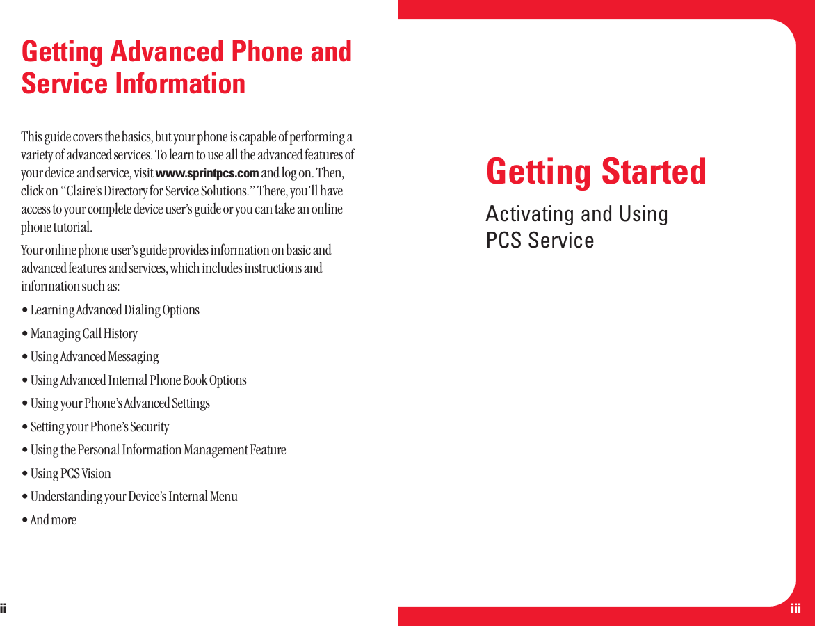 iiiGetting Advanced Phone andService InformationThis guide covers the basics, but your phone is capable of performing avariety of advanced services. To learn to use all the advanced features ofyour device and service, visit www.sprintpcs.com and log on. Then,click on “Claire’s Directory for Service Solutions.” There, you’ll haveaccess to your complete device user’s guide or you can take an onlinephone tutorial.Your online phone user’s guide provides information on basic andadvanced features and services, which includes instructions andinformation such as:• Learning Advanced Dialing Options• Managing Call History• Using Advanced Messaging • Using Advanced Internal Phone Book Options• Using your Phone’s Advanced Settings• Setting your Phone’s Security• Using the Personal Information Management Feature• Using PCS Vision• Understanding your Device’s Internal Menu• And moreiiGetting StartedActivating and UsingPCS Service